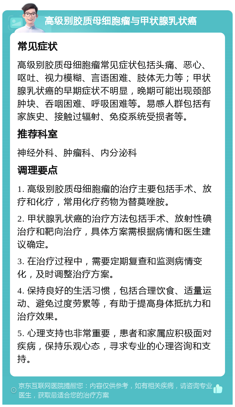 高级别胶质母细胞瘤与甲状腺乳状癌 常见症状 高级别胶质母细胞瘤常见症状包括头痛、恶心、呕吐、视力模糊、言语困难、肢体无力等；甲状腺乳状癌的早期症状不明显，晚期可能出现颈部肿块、吞咽困难、呼吸困难等。易感人群包括有家族史、接触过辐射、免疫系统受损者等。 推荐科室 神经外科、肿瘤科、内分泌科 调理要点 1. 高级别胶质母细胞瘤的治疗主要包括手术、放疗和化疗，常用化疗药物为替莫唑胺。 2. 甲状腺乳状癌的治疗方法包括手术、放射性碘治疗和靶向治疗，具体方案需根据病情和医生建议确定。 3. 在治疗过程中，需要定期复查和监测病情变化，及时调整治疗方案。 4. 保持良好的生活习惯，包括合理饮食、适量运动、避免过度劳累等，有助于提高身体抵抗力和治疗效果。 5. 心理支持也非常重要，患者和家属应积极面对疾病，保持乐观心态，寻求专业的心理咨询和支持。