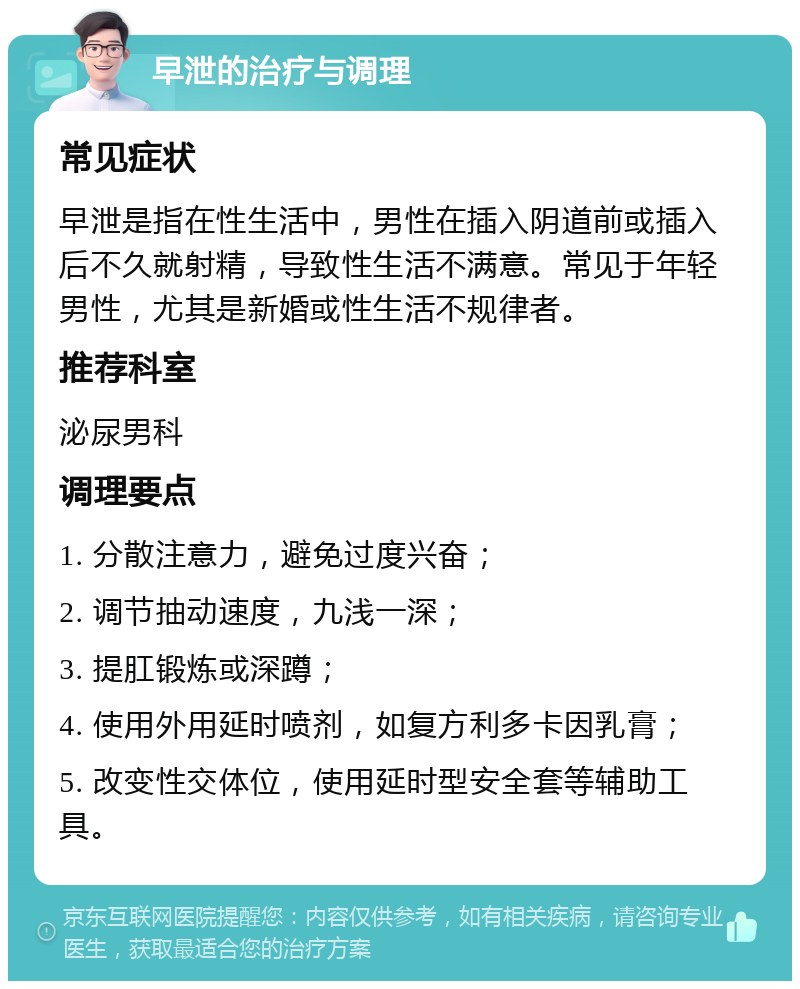 早泄的治疗与调理 常见症状 早泄是指在性生活中，男性在插入阴道前或插入后不久就射精，导致性生活不满意。常见于年轻男性，尤其是新婚或性生活不规律者。 推荐科室 泌尿男科 调理要点 1. 分散注意力，避免过度兴奋； 2. 调节抽动速度，九浅一深； 3. 提肛锻炼或深蹲； 4. 使用外用延时喷剂，如复方利多卡因乳膏； 5. 改变性交体位，使用延时型安全套等辅助工具。