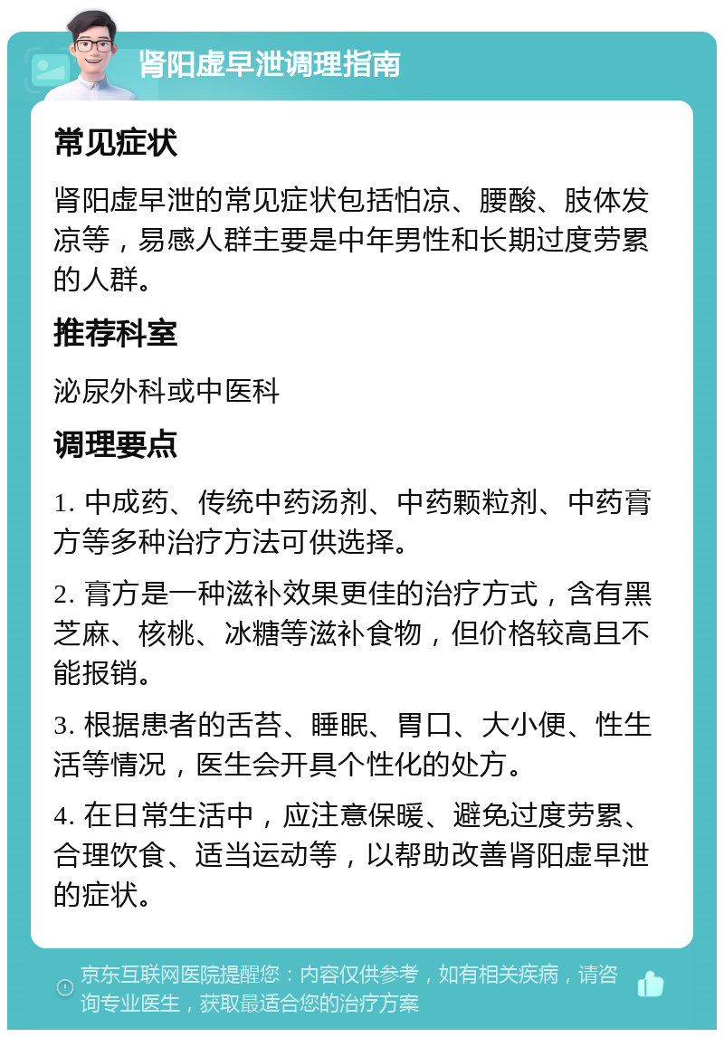 肾阳虚早泄调理指南 常见症状 肾阳虚早泄的常见症状包括怕凉、腰酸、肢体发凉等，易感人群主要是中年男性和长期过度劳累的人群。 推荐科室 泌尿外科或中医科 调理要点 1. 中成药、传统中药汤剂、中药颗粒剂、中药膏方等多种治疗方法可供选择。 2. 膏方是一种滋补效果更佳的治疗方式，含有黑芝麻、核桃、冰糖等滋补食物，但价格较高且不能报销。 3. 根据患者的舌苔、睡眠、胃口、大小便、性生活等情况，医生会开具个性化的处方。 4. 在日常生活中，应注意保暖、避免过度劳累、合理饮食、适当运动等，以帮助改善肾阳虚早泄的症状。