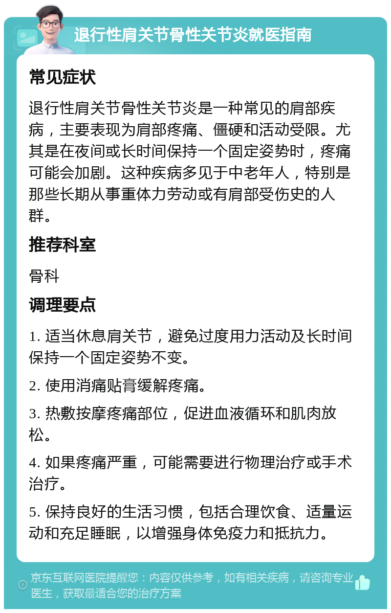 退行性肩关节骨性关节炎就医指南 常见症状 退行性肩关节骨性关节炎是一种常见的肩部疾病，主要表现为肩部疼痛、僵硬和活动受限。尤其是在夜间或长时间保持一个固定姿势时，疼痛可能会加剧。这种疾病多见于中老年人，特别是那些长期从事重体力劳动或有肩部受伤史的人群。 推荐科室 骨科 调理要点 1. 适当休息肩关节，避免过度用力活动及长时间保持一个固定姿势不变。 2. 使用消痛贴膏缓解疼痛。 3. 热敷按摩疼痛部位，促进血液循环和肌肉放松。 4. 如果疼痛严重，可能需要进行物理治疗或手术治疗。 5. 保持良好的生活习惯，包括合理饮食、适量运动和充足睡眠，以增强身体免疫力和抵抗力。