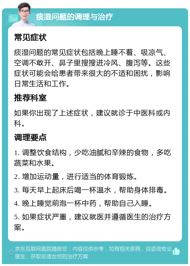 痰湿问题的调理与治疗 常见症状 痰湿问题的常见症状包括晚上睡不着、吸凉气、空调不敢开、鼻子里搜搜进冷风、腹泻等。这些症状可能会给患者带来很大的不适和困扰，影响日常生活和工作。 推荐科室 如果你出现了上述症状，建议就诊于中医科或内科。 调理要点 1. 调整饮食结构，少吃油腻和辛辣的食物，多吃蔬菜和水果。 2. 增加运动量，进行适当的体育锻炼。 3. 每天早上起床后喝一杯温水，帮助身体排毒。 4. 晚上睡觉前泡一杯中药，帮助自己入睡。 5. 如果症状严重，建议就医并遵循医生的治疗方案。