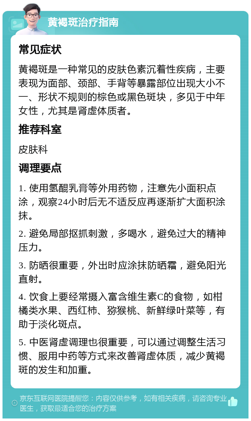 黄褐斑治疗指南 常见症状 黄褐斑是一种常见的皮肤色素沉着性疾病，主要表现为面部、颈部、手背等暴露部位出现大小不一、形状不规则的棕色或黑色斑块，多见于中年女性，尤其是肾虚体质者。 推荐科室 皮肤科 调理要点 1. 使用氢醌乳膏等外用药物，注意先小面积点涂，观察24小时后无不适反应再逐渐扩大面积涂抹。 2. 避免局部抠抓刺激，多喝水，避免过大的精神压力。 3. 防晒很重要，外出时应涂抹防晒霜，避免阳光直射。 4. 饮食上要经常摄入富含维生素C的食物，如柑橘类水果、西红柿、猕猴桃、新鲜绿叶菜等，有助于淡化斑点。 5. 中医肾虚调理也很重要，可以通过调整生活习惯、服用中药等方式来改善肾虚体质，减少黄褐斑的发生和加重。