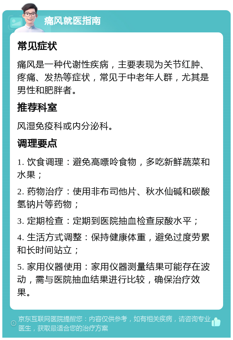 痛风就医指南 常见症状 痛风是一种代谢性疾病，主要表现为关节红肿、疼痛、发热等症状，常见于中老年人群，尤其是男性和肥胖者。 推荐科室 风湿免疫科或内分泌科。 调理要点 1. 饮食调理：避免高嘌呤食物，多吃新鲜蔬菜和水果； 2. 药物治疗：使用非布司他片、秋水仙碱和碳酸氢钠片等药物； 3. 定期检查：定期到医院抽血检查尿酸水平； 4. 生活方式调整：保持健康体重，避免过度劳累和长时间站立； 5. 家用仪器使用：家用仪器测量结果可能存在波动，需与医院抽血结果进行比较，确保治疗效果。