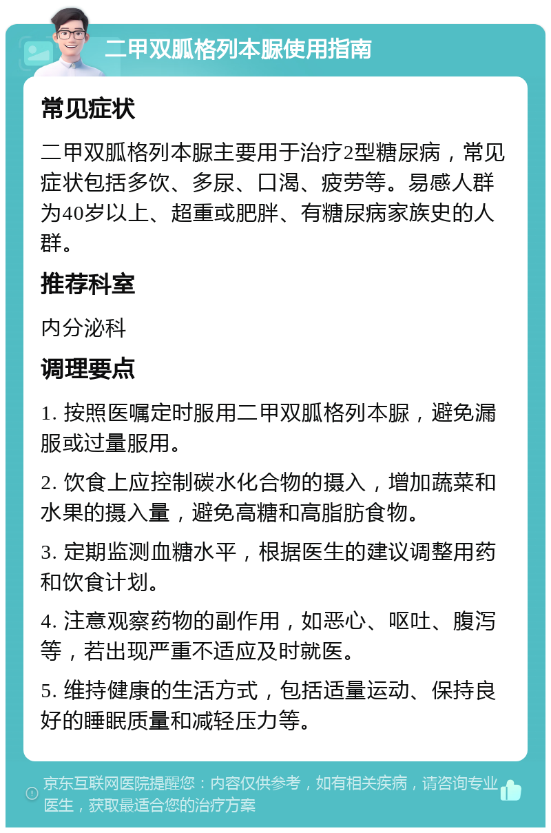 二甲双胍格列本脲使用指南 常见症状 二甲双胍格列本脲主要用于治疗2型糖尿病，常见症状包括多饮、多尿、口渴、疲劳等。易感人群为40岁以上、超重或肥胖、有糖尿病家族史的人群。 推荐科室 内分泌科 调理要点 1. 按照医嘱定时服用二甲双胍格列本脲，避免漏服或过量服用。 2. 饮食上应控制碳水化合物的摄入，增加蔬菜和水果的摄入量，避免高糖和高脂肪食物。 3. 定期监测血糖水平，根据医生的建议调整用药和饮食计划。 4. 注意观察药物的副作用，如恶心、呕吐、腹泻等，若出现严重不适应及时就医。 5. 维持健康的生活方式，包括适量运动、保持良好的睡眠质量和减轻压力等。