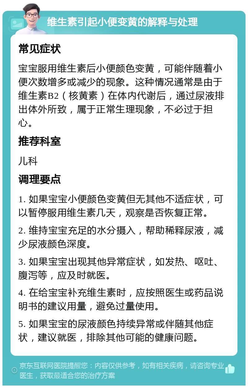 维生素引起小便变黄的解释与处理 常见症状 宝宝服用维生素后小便颜色变黄，可能伴随着小便次数增多或减少的现象。这种情况通常是由于维生素B2（核黄素）在体内代谢后，通过尿液排出体外所致，属于正常生理现象，不必过于担心。 推荐科室 儿科 调理要点 1. 如果宝宝小便颜色变黄但无其他不适症状，可以暂停服用维生素几天，观察是否恢复正常。 2. 维持宝宝充足的水分摄入，帮助稀释尿液，减少尿液颜色深度。 3. 如果宝宝出现其他异常症状，如发热、呕吐、腹泻等，应及时就医。 4. 在给宝宝补充维生素时，应按照医生或药品说明书的建议用量，避免过量使用。 5. 如果宝宝的尿液颜色持续异常或伴随其他症状，建议就医，排除其他可能的健康问题。