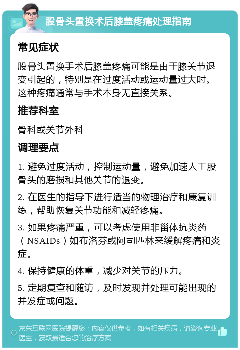 股骨头置换术后膝盖疼痛处理指南 常见症状 股骨头置换手术后膝盖疼痛可能是由于膝关节退变引起的，特别是在过度活动或运动量过大时。这种疼痛通常与手术本身无直接关系。 推荐科室 骨科或关节外科 调理要点 1. 避免过度活动，控制运动量，避免加速人工股骨头的磨损和其他关节的退变。 2. 在医生的指导下进行适当的物理治疗和康复训练，帮助恢复关节功能和减轻疼痛。 3. 如果疼痛严重，可以考虑使用非甾体抗炎药（NSAIDs）如布洛芬或阿司匹林来缓解疼痛和炎症。 4. 保持健康的体重，减少对关节的压力。 5. 定期复查和随访，及时发现并处理可能出现的并发症或问题。