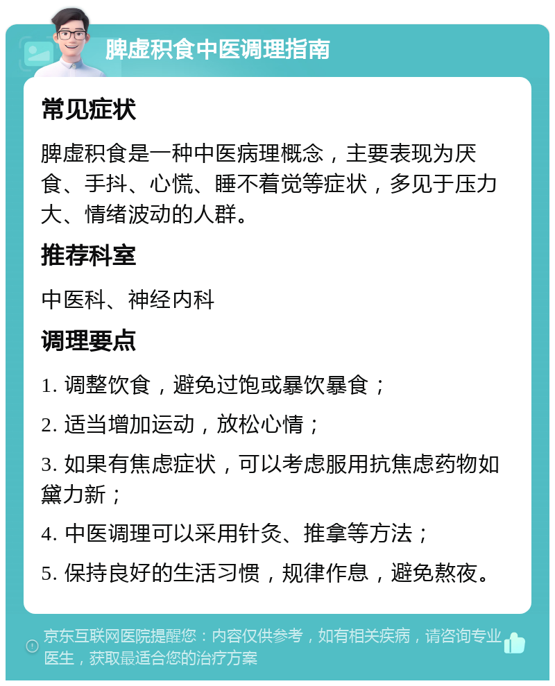 脾虚积食中医调理指南 常见症状 脾虚积食是一种中医病理概念，主要表现为厌食、手抖、心慌、睡不着觉等症状，多见于压力大、情绪波动的人群。 推荐科室 中医科、神经内科 调理要点 1. 调整饮食，避免过饱或暴饮暴食； 2. 适当增加运动，放松心情； 3. 如果有焦虑症状，可以考虑服用抗焦虑药物如黛力新； 4. 中医调理可以采用针灸、推拿等方法； 5. 保持良好的生活习惯，规律作息，避免熬夜。