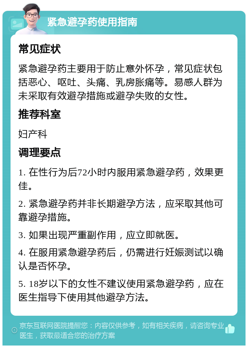 紧急避孕药使用指南 常见症状 紧急避孕药主要用于防止意外怀孕，常见症状包括恶心、呕吐、头痛、乳房胀痛等。易感人群为未采取有效避孕措施或避孕失败的女性。 推荐科室 妇产科 调理要点 1. 在性行为后72小时内服用紧急避孕药，效果更佳。 2. 紧急避孕药并非长期避孕方法，应采取其他可靠避孕措施。 3. 如果出现严重副作用，应立即就医。 4. 在服用紧急避孕药后，仍需进行妊娠测试以确认是否怀孕。 5. 18岁以下的女性不建议使用紧急避孕药，应在医生指导下使用其他避孕方法。