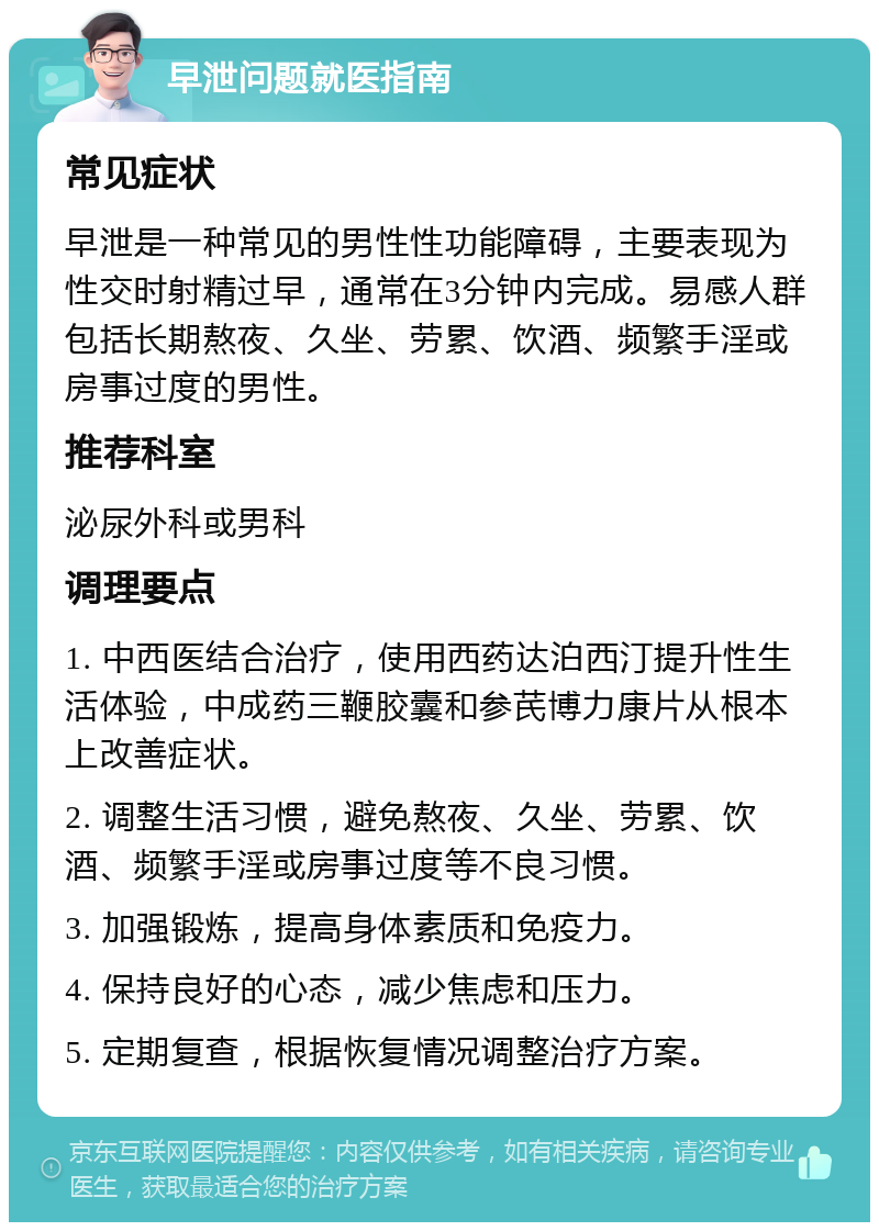 早泄问题就医指南 常见症状 早泄是一种常见的男性性功能障碍，主要表现为性交时射精过早，通常在3分钟内完成。易感人群包括长期熬夜、久坐、劳累、饮酒、频繁手淫或房事过度的男性。 推荐科室 泌尿外科或男科 调理要点 1. 中西医结合治疗，使用西药达泊西汀提升性生活体验，中成药三鞭胶囊和参芪博力康片从根本上改善症状。 2. 调整生活习惯，避免熬夜、久坐、劳累、饮酒、频繁手淫或房事过度等不良习惯。 3. 加强锻炼，提高身体素质和免疫力。 4. 保持良好的心态，减少焦虑和压力。 5. 定期复查，根据恢复情况调整治疗方案。