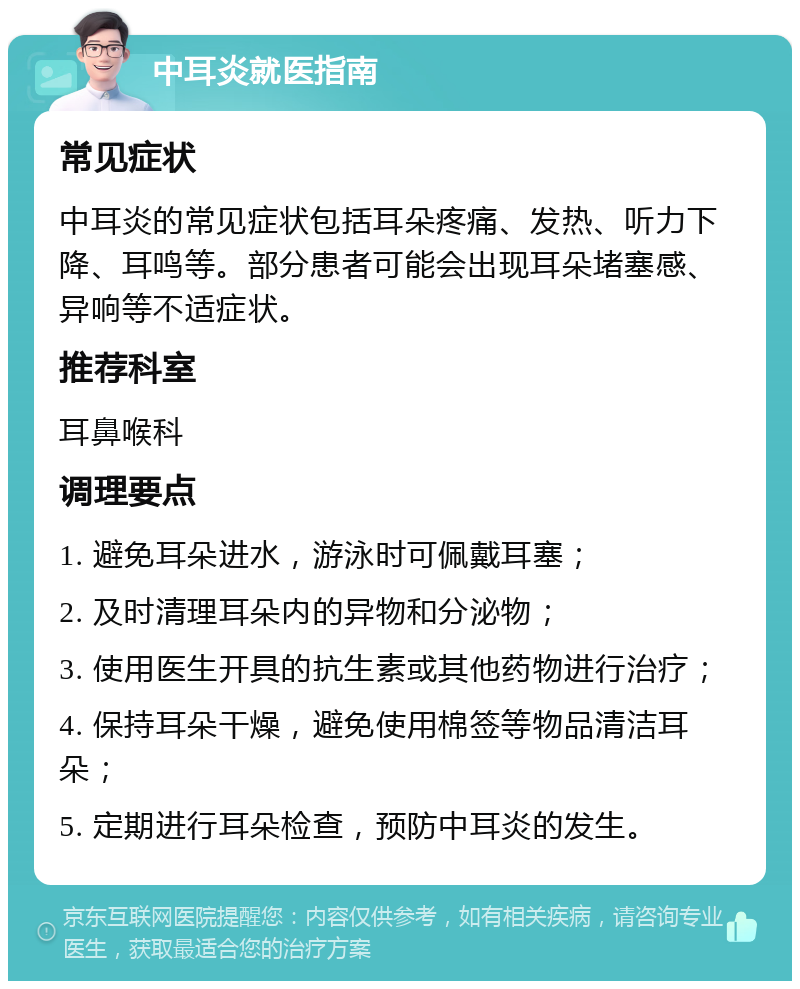 中耳炎就医指南 常见症状 中耳炎的常见症状包括耳朵疼痛、发热、听力下降、耳鸣等。部分患者可能会出现耳朵堵塞感、异响等不适症状。 推荐科室 耳鼻喉科 调理要点 1. 避免耳朵进水，游泳时可佩戴耳塞； 2. 及时清理耳朵内的异物和分泌物； 3. 使用医生开具的抗生素或其他药物进行治疗； 4. 保持耳朵干燥，避免使用棉签等物品清洁耳朵； 5. 定期进行耳朵检查，预防中耳炎的发生。