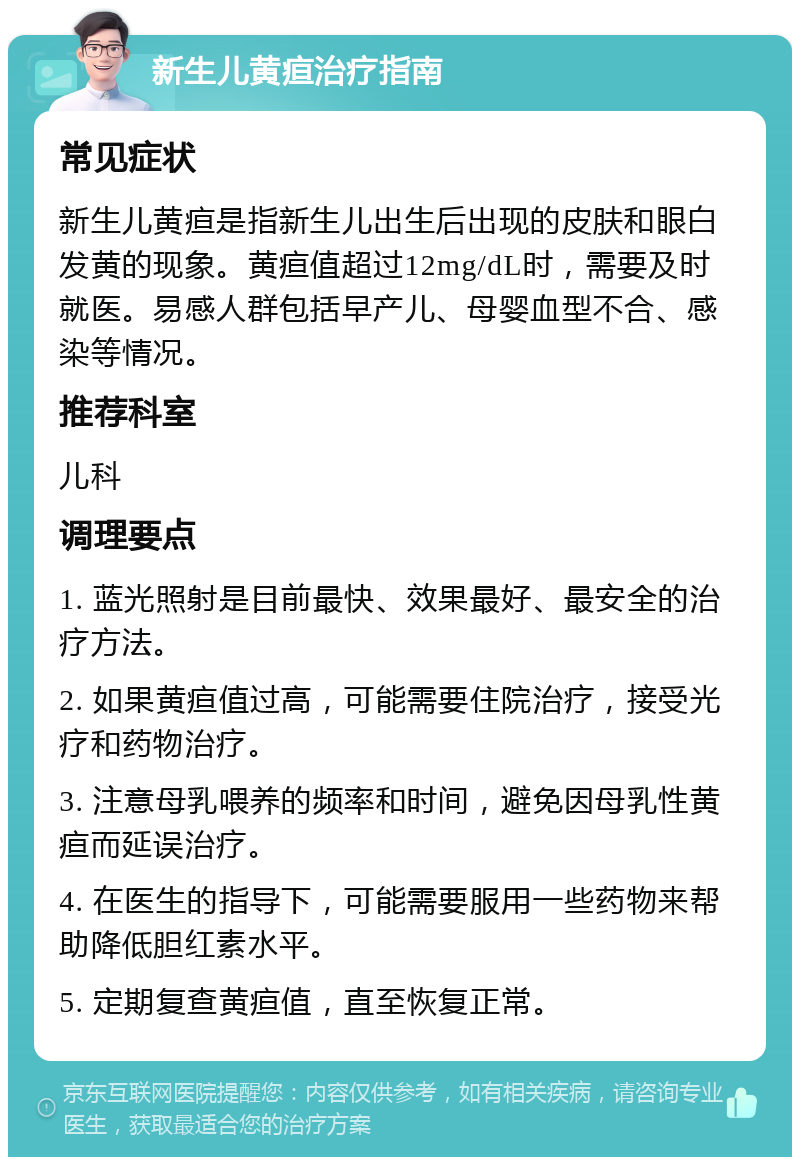 新生儿黄疸治疗指南 常见症状 新生儿黄疸是指新生儿出生后出现的皮肤和眼白发黄的现象。黄疸值超过12mg/dL时，需要及时就医。易感人群包括早产儿、母婴血型不合、感染等情况。 推荐科室 儿科 调理要点 1. 蓝光照射是目前最快、效果最好、最安全的治疗方法。 2. 如果黄疸值过高，可能需要住院治疗，接受光疗和药物治疗。 3. 注意母乳喂养的频率和时间，避免因母乳性黄疸而延误治疗。 4. 在医生的指导下，可能需要服用一些药物来帮助降低胆红素水平。 5. 定期复查黄疸值，直至恢复正常。