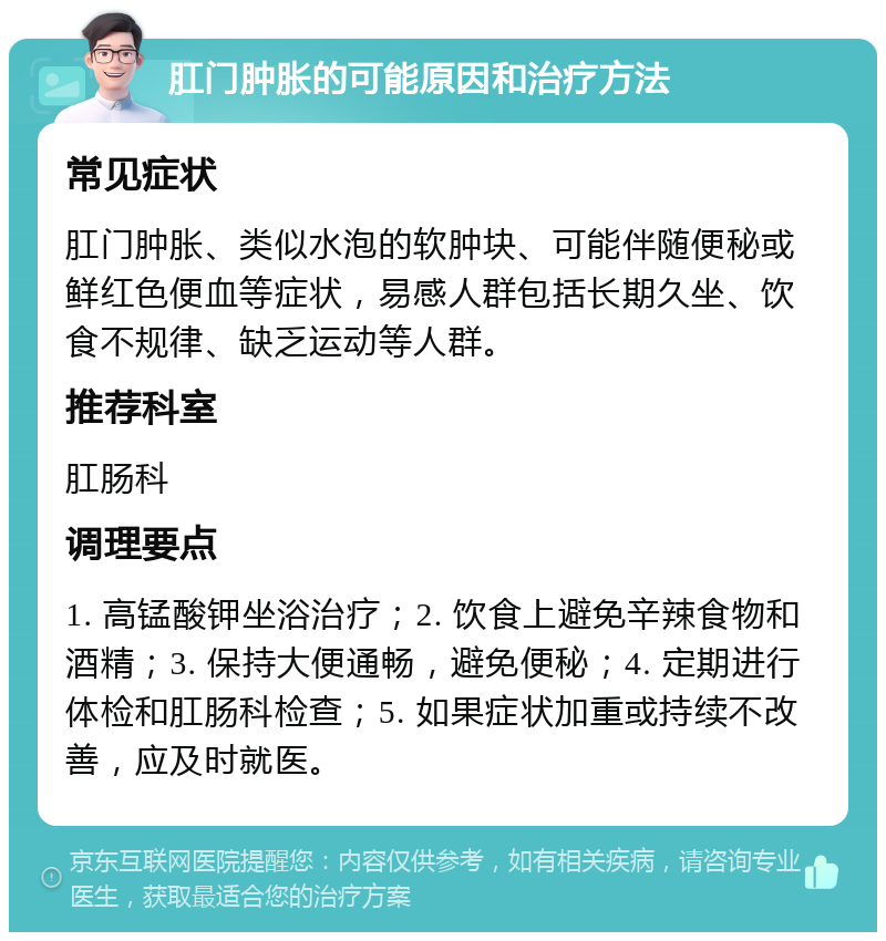 肛门肿胀的可能原因和治疗方法 常见症状 肛门肿胀、类似水泡的软肿块、可能伴随便秘或鲜红色便血等症状，易感人群包括长期久坐、饮食不规律、缺乏运动等人群。 推荐科室 肛肠科 调理要点 1. 高锰酸钾坐浴治疗；2. 饮食上避免辛辣食物和酒精；3. 保持大便通畅，避免便秘；4. 定期进行体检和肛肠科检查；5. 如果症状加重或持续不改善，应及时就医。