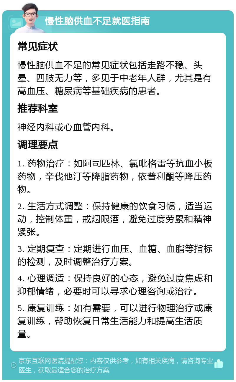 慢性脑供血不足就医指南 常见症状 慢性脑供血不足的常见症状包括走路不稳、头晕、四肢无力等，多见于中老年人群，尤其是有高血压、糖尿病等基础疾病的患者。 推荐科室 神经内科或心血管内科。 调理要点 1. 药物治疗：如阿司匹林、氯吡格雷等抗血小板药物，辛伐他汀等降脂药物，依普利酮等降压药物。 2. 生活方式调整：保持健康的饮食习惯，适当运动，控制体重，戒烟限酒，避免过度劳累和精神紧张。 3. 定期复查：定期进行血压、血糖、血脂等指标的检测，及时调整治疗方案。 4. 心理调适：保持良好的心态，避免过度焦虑和抑郁情绪，必要时可以寻求心理咨询或治疗。 5. 康复训练：如有需要，可以进行物理治疗或康复训练，帮助恢复日常生活能力和提高生活质量。