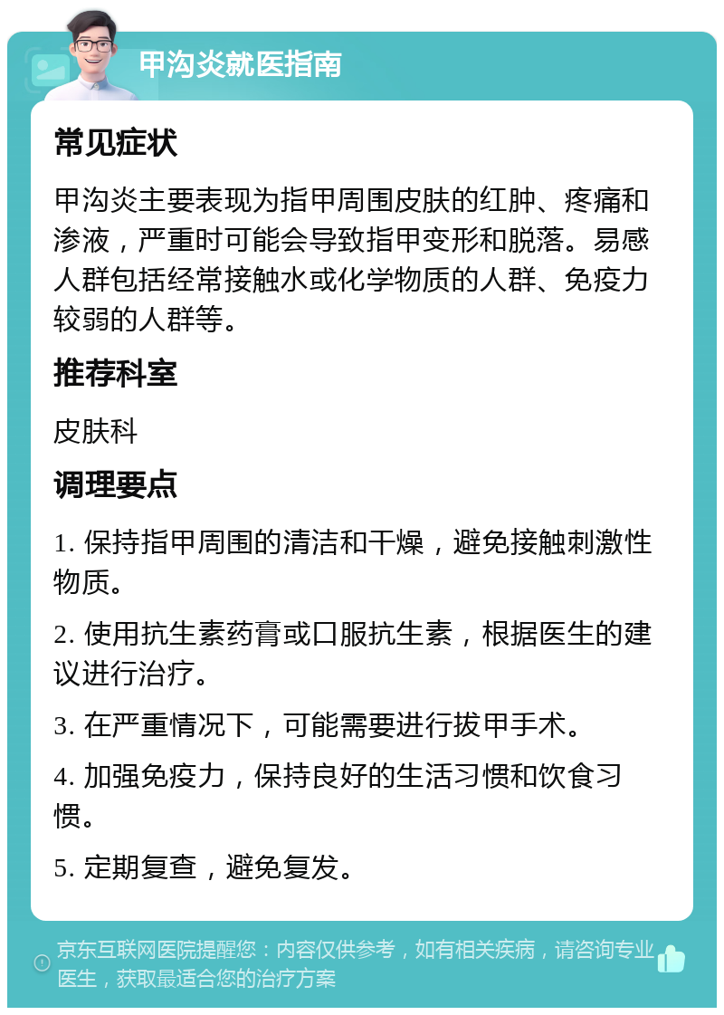 甲沟炎就医指南 常见症状 甲沟炎主要表现为指甲周围皮肤的红肿、疼痛和渗液，严重时可能会导致指甲变形和脱落。易感人群包括经常接触水或化学物质的人群、免疫力较弱的人群等。 推荐科室 皮肤科 调理要点 1. 保持指甲周围的清洁和干燥，避免接触刺激性物质。 2. 使用抗生素药膏或口服抗生素，根据医生的建议进行治疗。 3. 在严重情况下，可能需要进行拔甲手术。 4. 加强免疫力，保持良好的生活习惯和饮食习惯。 5. 定期复查，避免复发。