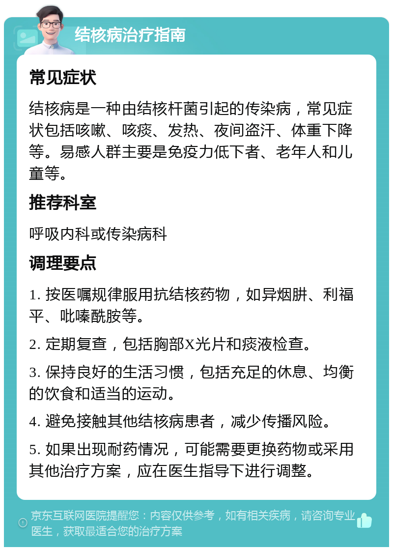 结核病治疗指南 常见症状 结核病是一种由结核杆菌引起的传染病，常见症状包括咳嗽、咳痰、发热、夜间盗汗、体重下降等。易感人群主要是免疫力低下者、老年人和儿童等。 推荐科室 呼吸内科或传染病科 调理要点 1. 按医嘱规律服用抗结核药物，如异烟肼、利福平、吡嗪酰胺等。 2. 定期复查，包括胸部X光片和痰液检查。 3. 保持良好的生活习惯，包括充足的休息、均衡的饮食和适当的运动。 4. 避免接触其他结核病患者，减少传播风险。 5. 如果出现耐药情况，可能需要更换药物或采用其他治疗方案，应在医生指导下进行调整。