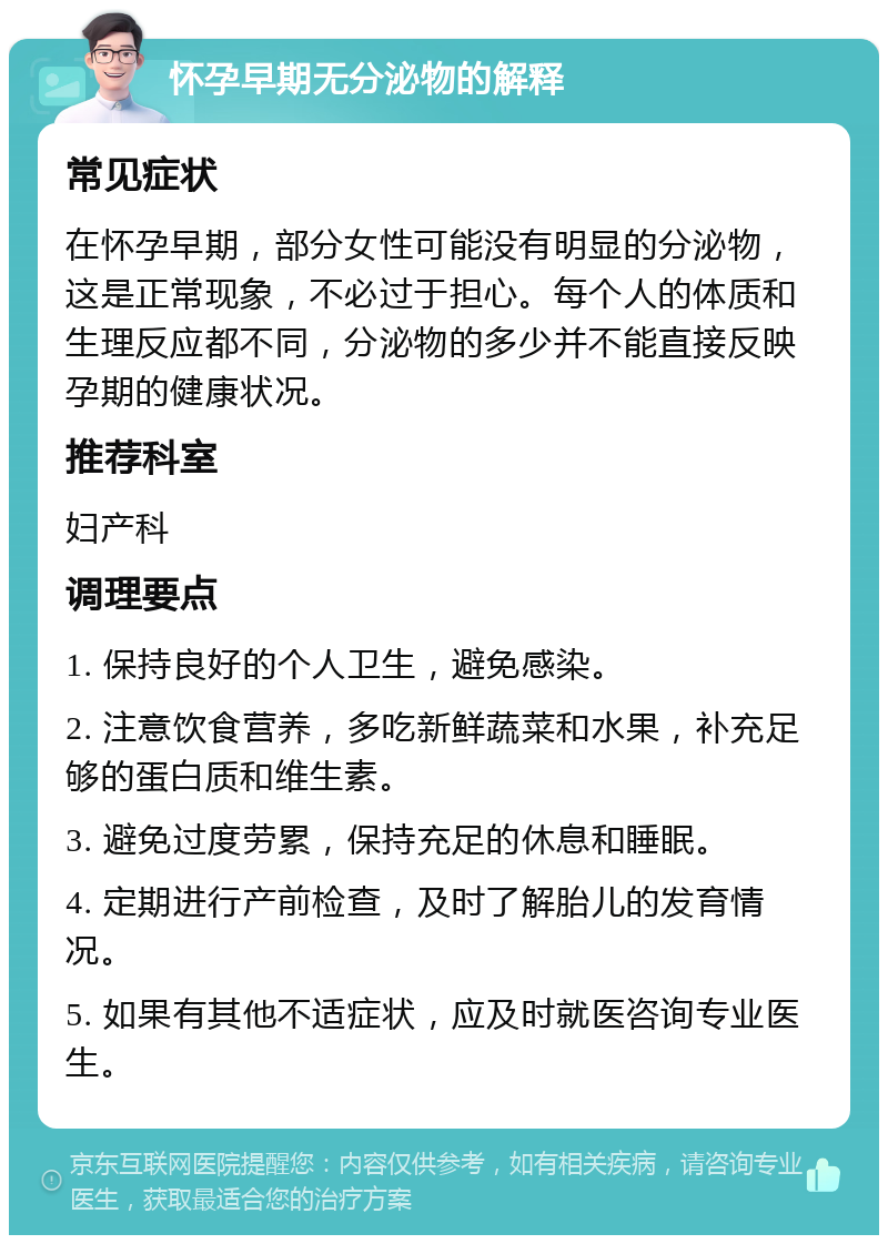 怀孕早期无分泌物的解释 常见症状 在怀孕早期，部分女性可能没有明显的分泌物，这是正常现象，不必过于担心。每个人的体质和生理反应都不同，分泌物的多少并不能直接反映孕期的健康状况。 推荐科室 妇产科 调理要点 1. 保持良好的个人卫生，避免感染。 2. 注意饮食营养，多吃新鲜蔬菜和水果，补充足够的蛋白质和维生素。 3. 避免过度劳累，保持充足的休息和睡眠。 4. 定期进行产前检查，及时了解胎儿的发育情况。 5. 如果有其他不适症状，应及时就医咨询专业医生。