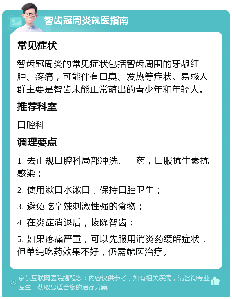 智齿冠周炎就医指南 常见症状 智齿冠周炎的常见症状包括智齿周围的牙龈红肿、疼痛，可能伴有口臭、发热等症状。易感人群主要是智齿未能正常萌出的青少年和年轻人。 推荐科室 口腔科 调理要点 1. 去正规口腔科局部冲洗、上药，口服抗生素抗感染； 2. 使用漱口水漱口，保持口腔卫生； 3. 避免吃辛辣刺激性强的食物； 4. 在炎症消退后，拔除智齿； 5. 如果疼痛严重，可以先服用消炎药缓解症状，但单纯吃药效果不好，仍需就医治疗。