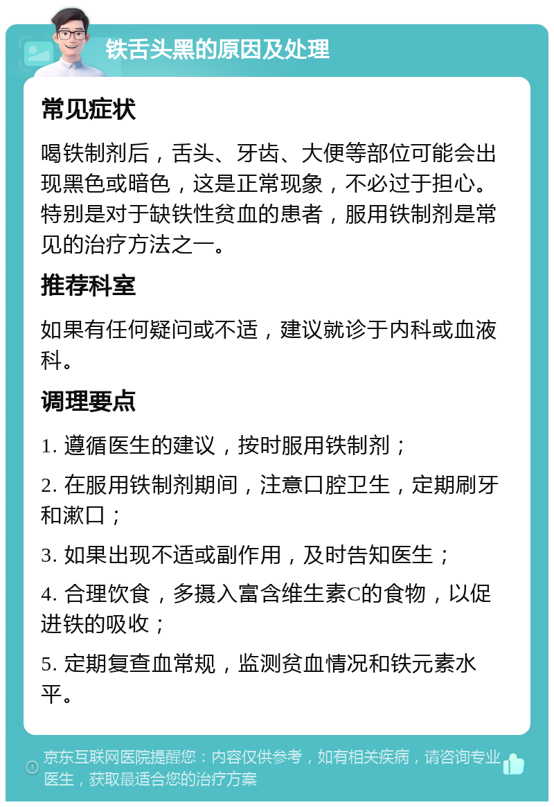 铁舌头黑的原因及处理 常见症状 喝铁制剂后，舌头、牙齿、大便等部位可能会出现黑色或暗色，这是正常现象，不必过于担心。特别是对于缺铁性贫血的患者，服用铁制剂是常见的治疗方法之一。 推荐科室 如果有任何疑问或不适，建议就诊于内科或血液科。 调理要点 1. 遵循医生的建议，按时服用铁制剂； 2. 在服用铁制剂期间，注意口腔卫生，定期刷牙和漱口； 3. 如果出现不适或副作用，及时告知医生； 4. 合理饮食，多摄入富含维生素C的食物，以促进铁的吸收； 5. 定期复查血常规，监测贫血情况和铁元素水平。