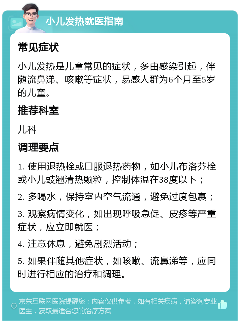 小儿发热就医指南 常见症状 小儿发热是儿童常见的症状，多由感染引起，伴随流鼻涕、咳嗽等症状，易感人群为6个月至5岁的儿童。 推荐科室 儿科 调理要点 1. 使用退热栓或口服退热药物，如小儿布洛芬栓或小儿豉翘清热颗粒，控制体温在38度以下； 2. 多喝水，保持室内空气流通，避免过度包裹； 3. 观察病情变化，如出现呼吸急促、皮疹等严重症状，应立即就医； 4. 注意休息，避免剧烈活动； 5. 如果伴随其他症状，如咳嗽、流鼻涕等，应同时进行相应的治疗和调理。