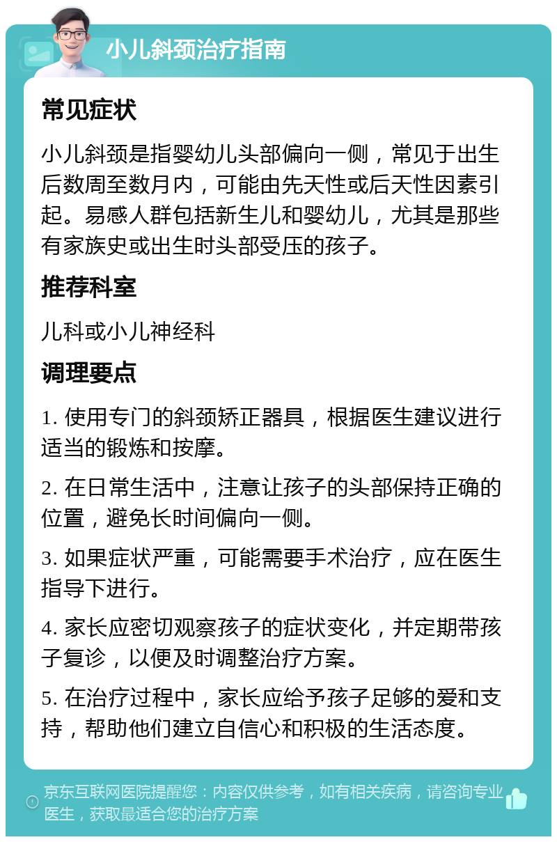 小儿斜颈治疗指南 常见症状 小儿斜颈是指婴幼儿头部偏向一侧，常见于出生后数周至数月内，可能由先天性或后天性因素引起。易感人群包括新生儿和婴幼儿，尤其是那些有家族史或出生时头部受压的孩子。 推荐科室 儿科或小儿神经科 调理要点 1. 使用专门的斜颈矫正器具，根据医生建议进行适当的锻炼和按摩。 2. 在日常生活中，注意让孩子的头部保持正确的位置，避免长时间偏向一侧。 3. 如果症状严重，可能需要手术治疗，应在医生指导下进行。 4. 家长应密切观察孩子的症状变化，并定期带孩子复诊，以便及时调整治疗方案。 5. 在治疗过程中，家长应给予孩子足够的爱和支持，帮助他们建立自信心和积极的生活态度。