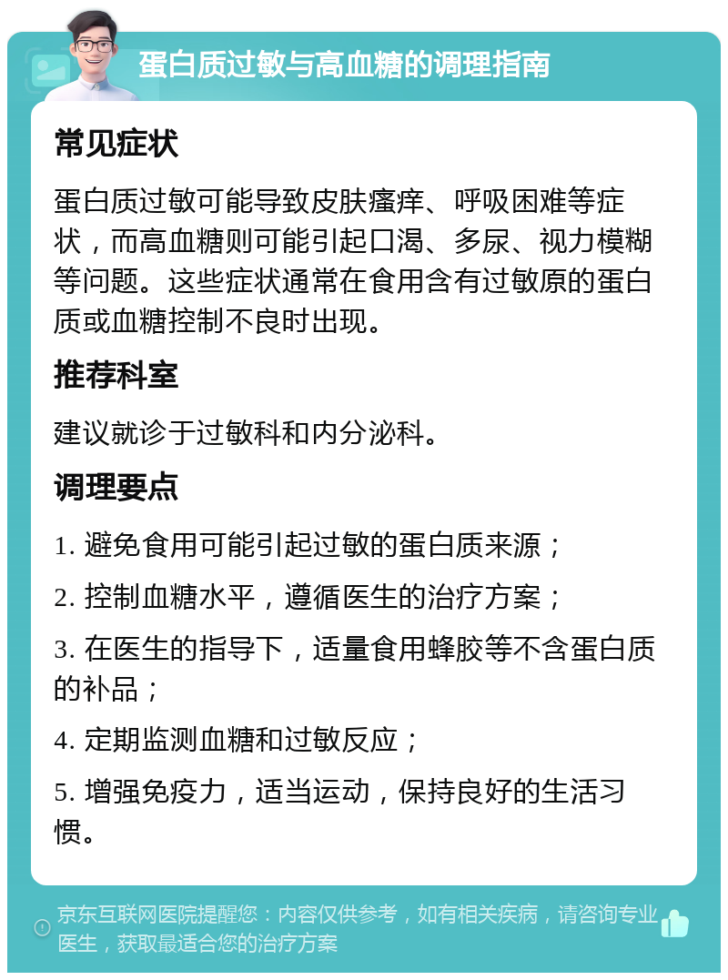 蛋白质过敏与高血糖的调理指南 常见症状 蛋白质过敏可能导致皮肤瘙痒、呼吸困难等症状，而高血糖则可能引起口渴、多尿、视力模糊等问题。这些症状通常在食用含有过敏原的蛋白质或血糖控制不良时出现。 推荐科室 建议就诊于过敏科和内分泌科。 调理要点 1. 避免食用可能引起过敏的蛋白质来源； 2. 控制血糖水平，遵循医生的治疗方案； 3. 在医生的指导下，适量食用蜂胶等不含蛋白质的补品； 4. 定期监测血糖和过敏反应； 5. 增强免疫力，适当运动，保持良好的生活习惯。