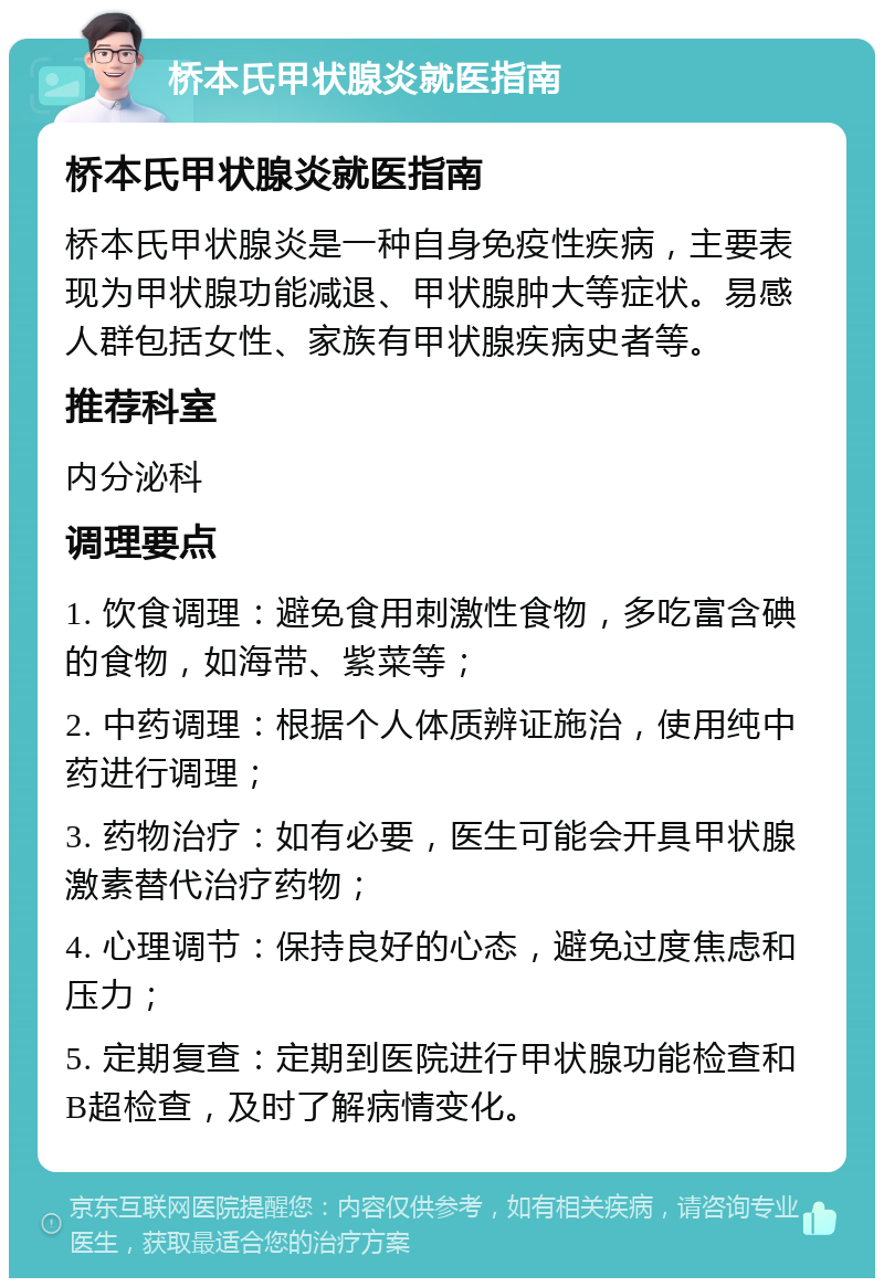 桥本氏甲状腺炎就医指南 桥本氏甲状腺炎就医指南 桥本氏甲状腺炎是一种自身免疫性疾病，主要表现为甲状腺功能减退、甲状腺肿大等症状。易感人群包括女性、家族有甲状腺疾病史者等。 推荐科室 内分泌科 调理要点 1. 饮食调理：避免食用刺激性食物，多吃富含碘的食物，如海带、紫菜等； 2. 中药调理：根据个人体质辨证施治，使用纯中药进行调理； 3. 药物治疗：如有必要，医生可能会开具甲状腺激素替代治疗药物； 4. 心理调节：保持良好的心态，避免过度焦虑和压力； 5. 定期复查：定期到医院进行甲状腺功能检查和B超检查，及时了解病情变化。