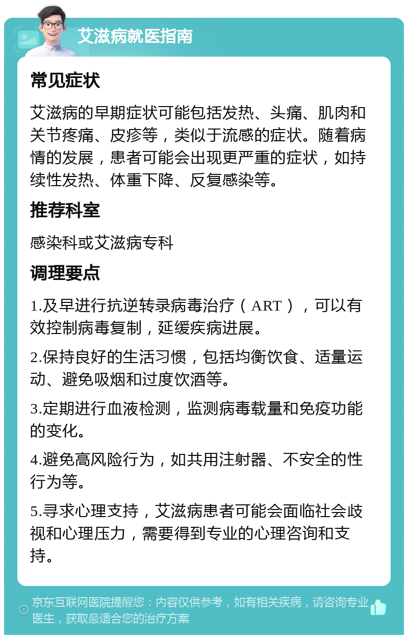 艾滋病就医指南 常见症状 艾滋病的早期症状可能包括发热、头痛、肌肉和关节疼痛、皮疹等，类似于流感的症状。随着病情的发展，患者可能会出现更严重的症状，如持续性发热、体重下降、反复感染等。 推荐科室 感染科或艾滋病专科 调理要点 1.及早进行抗逆转录病毒治疗（ART），可以有效控制病毒复制，延缓疾病进展。 2.保持良好的生活习惯，包括均衡饮食、适量运动、避免吸烟和过度饮酒等。 3.定期进行血液检测，监测病毒载量和免疫功能的变化。 4.避免高风险行为，如共用注射器、不安全的性行为等。 5.寻求心理支持，艾滋病患者可能会面临社会歧视和心理压力，需要得到专业的心理咨询和支持。