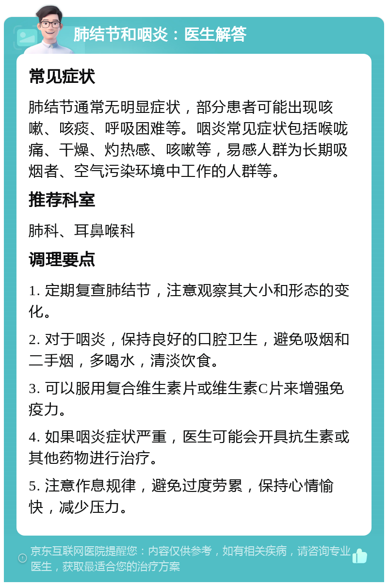 肺结节和咽炎：医生解答 常见症状 肺结节通常无明显症状，部分患者可能出现咳嗽、咳痰、呼吸困难等。咽炎常见症状包括喉咙痛、干燥、灼热感、咳嗽等，易感人群为长期吸烟者、空气污染环境中工作的人群等。 推荐科室 肺科、耳鼻喉科 调理要点 1. 定期复查肺结节，注意观察其大小和形态的变化。 2. 对于咽炎，保持良好的口腔卫生，避免吸烟和二手烟，多喝水，清淡饮食。 3. 可以服用复合维生素片或维生素C片来增强免疫力。 4. 如果咽炎症状严重，医生可能会开具抗生素或其他药物进行治疗。 5. 注意作息规律，避免过度劳累，保持心情愉快，减少压力。