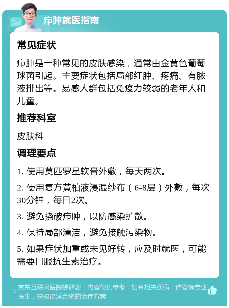 疖肿就医指南 常见症状 疖肿是一种常见的皮肤感染，通常由金黄色葡萄球菌引起。主要症状包括局部红肿、疼痛、有脓液排出等。易感人群包括免疫力较弱的老年人和儿童。 推荐科室 皮肤科 调理要点 1. 使用莫匹罗星软膏外敷，每天两次。 2. 使用复方黄柏液浸湿纱布（6-8层）外敷，每次30分钟，每日2次。 3. 避免挠破疖肿，以防感染扩散。 4. 保持局部清洁，避免接触污染物。 5. 如果症状加重或未见好转，应及时就医，可能需要口服抗生素治疗。