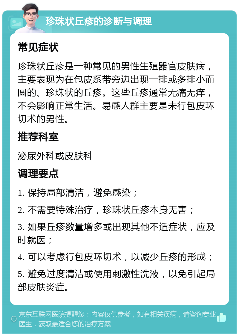 珍珠状丘疹的诊断与调理 常见症状 珍珠状丘疹是一种常见的男性生殖器官皮肤病，主要表现为在包皮系带旁边出现一排或多排小而圆的、珍珠状的丘疹。这些丘疹通常无痛无痒，不会影响正常生活。易感人群主要是未行包皮环切术的男性。 推荐科室 泌尿外科或皮肤科 调理要点 1. 保持局部清洁，避免感染； 2. 不需要特殊治疗，珍珠状丘疹本身无害； 3. 如果丘疹数量增多或出现其他不适症状，应及时就医； 4. 可以考虑行包皮环切术，以减少丘疹的形成； 5. 避免过度清洁或使用刺激性洗液，以免引起局部皮肤炎症。