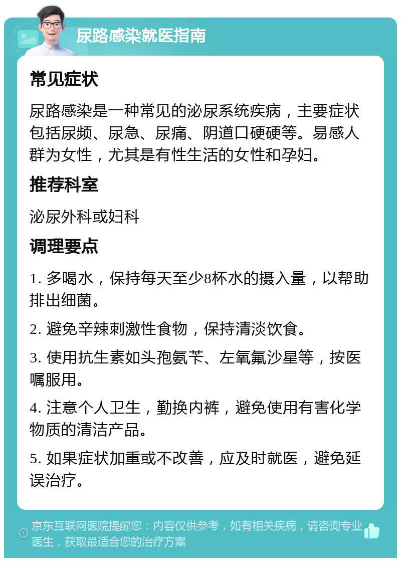 尿路感染就医指南 常见症状 尿路感染是一种常见的泌尿系统疾病，主要症状包括尿频、尿急、尿痛、阴道口硬硬等。易感人群为女性，尤其是有性生活的女性和孕妇。 推荐科室 泌尿外科或妇科 调理要点 1. 多喝水，保持每天至少8杯水的摄入量，以帮助排出细菌。 2. 避免辛辣刺激性食物，保持清淡饮食。 3. 使用抗生素如头孢氨苄、左氧氟沙星等，按医嘱服用。 4. 注意个人卫生，勤换内裤，避免使用有害化学物质的清洁产品。 5. 如果症状加重或不改善，应及时就医，避免延误治疗。