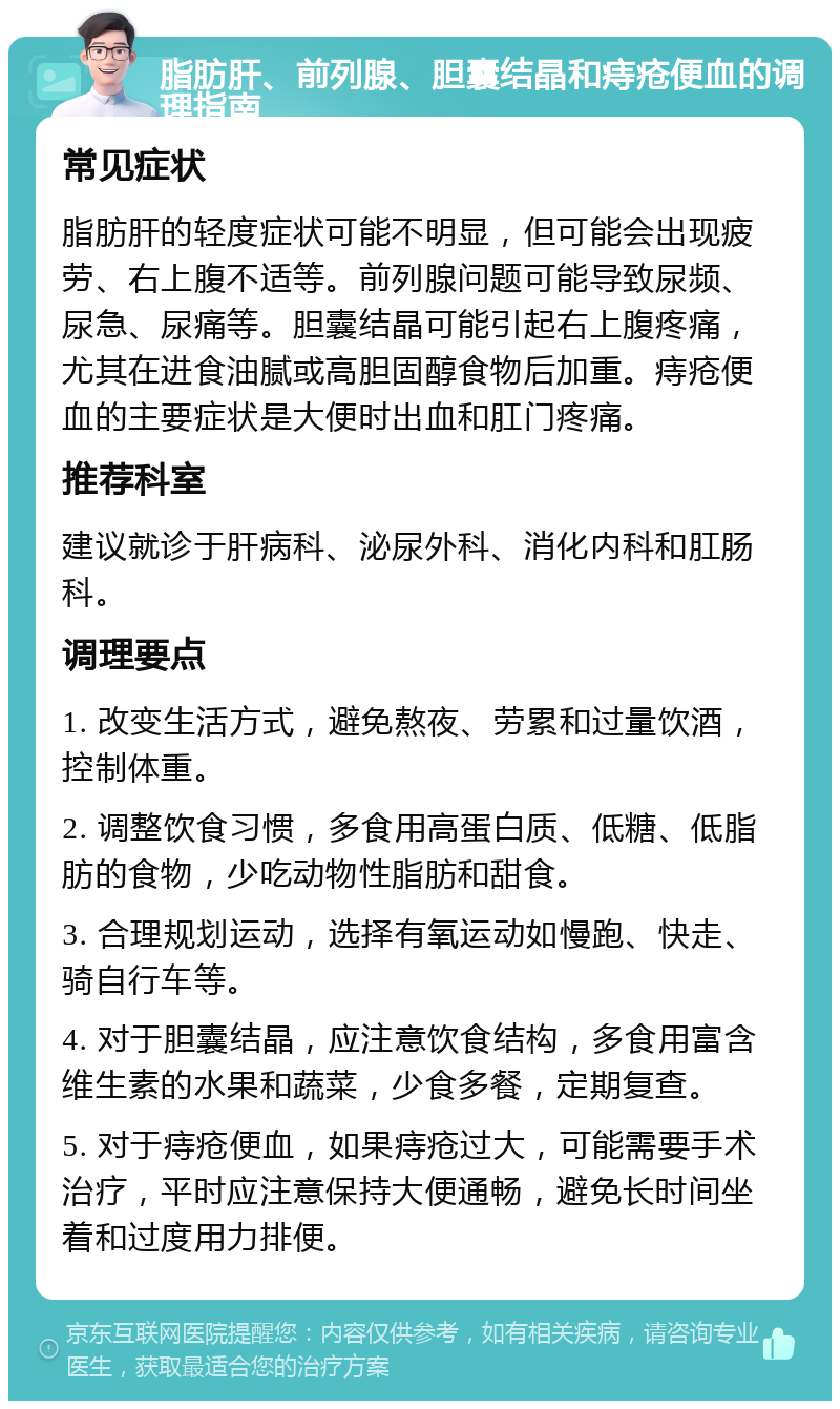 脂肪肝、前列腺、胆囊结晶和痔疮便血的调理指南 常见症状 脂肪肝的轻度症状可能不明显，但可能会出现疲劳、右上腹不适等。前列腺问题可能导致尿频、尿急、尿痛等。胆囊结晶可能引起右上腹疼痛，尤其在进食油腻或高胆固醇食物后加重。痔疮便血的主要症状是大便时出血和肛门疼痛。 推荐科室 建议就诊于肝病科、泌尿外科、消化内科和肛肠科。 调理要点 1. 改变生活方式，避免熬夜、劳累和过量饮酒，控制体重。 2. 调整饮食习惯，多食用高蛋白质、低糖、低脂肪的食物，少吃动物性脂肪和甜食。 3. 合理规划运动，选择有氧运动如慢跑、快走、骑自行车等。 4. 对于胆囊结晶，应注意饮食结构，多食用富含维生素的水果和蔬菜，少食多餐，定期复查。 5. 对于痔疮便血，如果痔疮过大，可能需要手术治疗，平时应注意保持大便通畅，避免长时间坐着和过度用力排便。