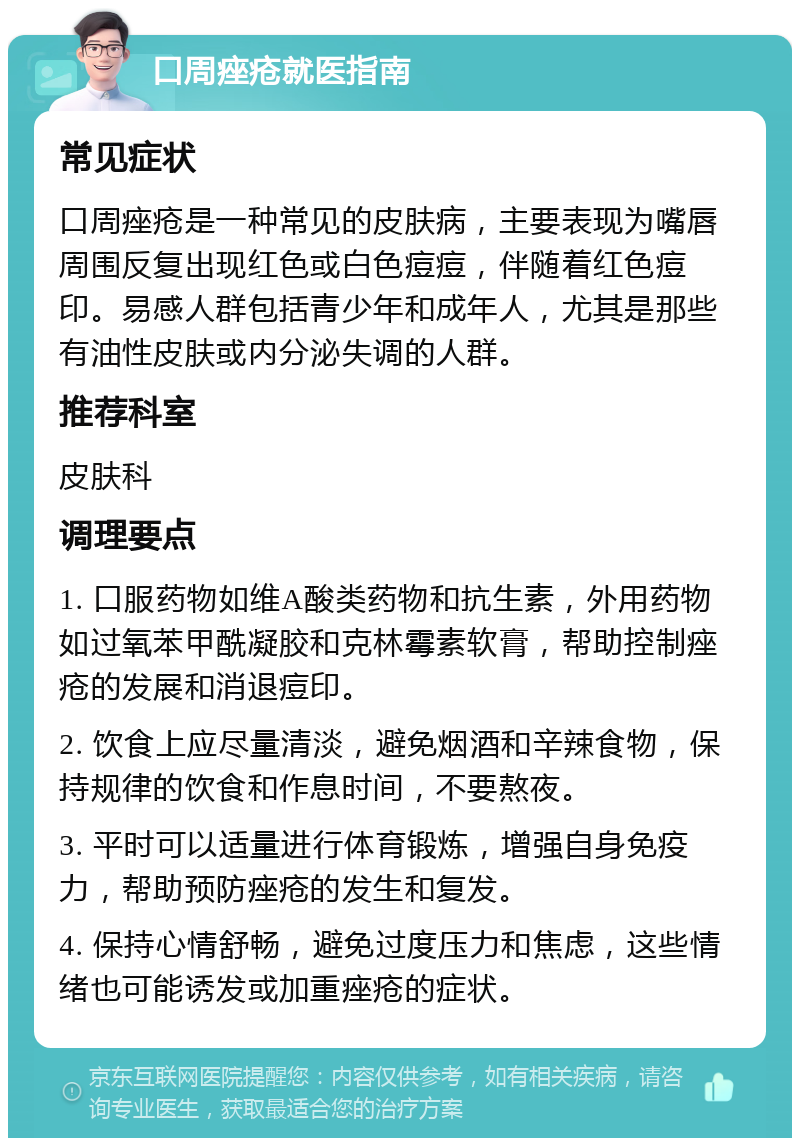 口周痤疮就医指南 常见症状 口周痤疮是一种常见的皮肤病，主要表现为嘴唇周围反复出现红色或白色痘痘，伴随着红色痘印。易感人群包括青少年和成年人，尤其是那些有油性皮肤或内分泌失调的人群。 推荐科室 皮肤科 调理要点 1. 口服药物如维A酸类药物和抗生素，外用药物如过氧苯甲酰凝胶和克林霉素软膏，帮助控制痤疮的发展和消退痘印。 2. 饮食上应尽量清淡，避免烟酒和辛辣食物，保持规律的饮食和作息时间，不要熬夜。 3. 平时可以适量进行体育锻炼，增强自身免疫力，帮助预防痤疮的发生和复发。 4. 保持心情舒畅，避免过度压力和焦虑，这些情绪也可能诱发或加重痤疮的症状。