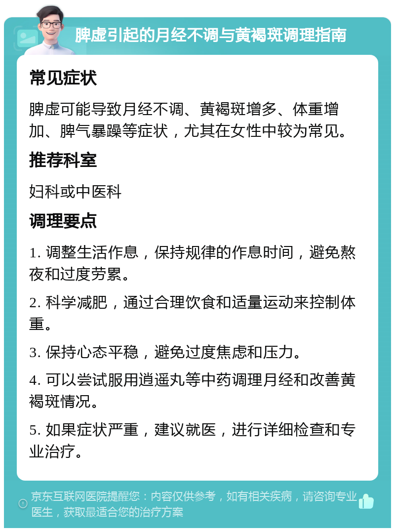 脾虚引起的月经不调与黄褐斑调理指南 常见症状 脾虚可能导致月经不调、黄褐斑增多、体重增加、脾气暴躁等症状，尤其在女性中较为常见。 推荐科室 妇科或中医科 调理要点 1. 调整生活作息，保持规律的作息时间，避免熬夜和过度劳累。 2. 科学减肥，通过合理饮食和适量运动来控制体重。 3. 保持心态平稳，避免过度焦虑和压力。 4. 可以尝试服用逍遥丸等中药调理月经和改善黄褐斑情况。 5. 如果症状严重，建议就医，进行详细检查和专业治疗。