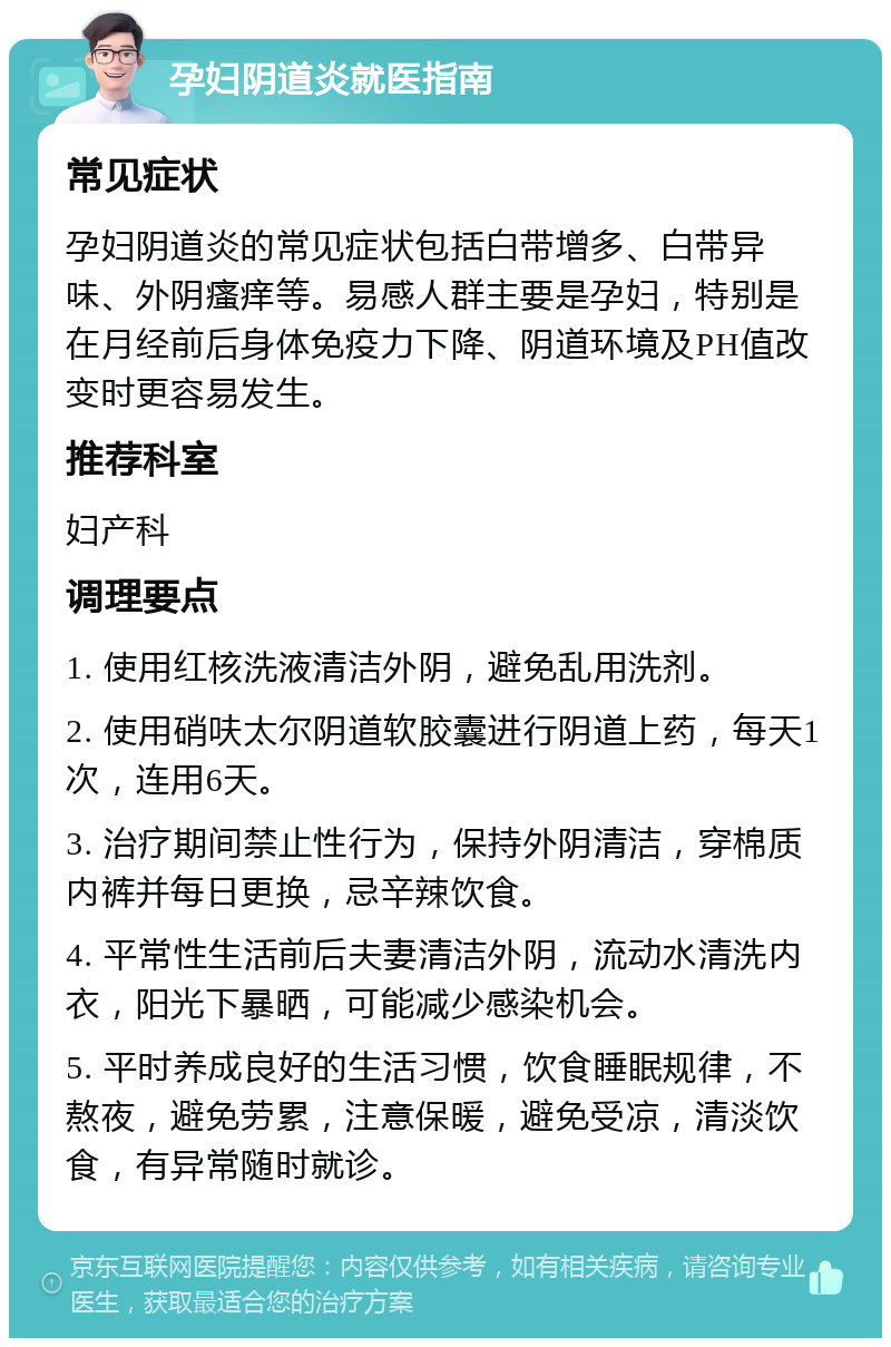 孕妇阴道炎就医指南 常见症状 孕妇阴道炎的常见症状包括白带增多、白带异味、外阴瘙痒等。易感人群主要是孕妇，特别是在月经前后身体免疫力下降、阴道环境及PH值改变时更容易发生。 推荐科室 妇产科 调理要点 1. 使用红核洗液清洁外阴，避免乱用洗剂。 2. 使用硝呋太尔阴道软胶囊进行阴道上药，每天1次，连用6天。 3. 治疗期间禁止性行为，保持外阴清洁，穿棉质内裤并每日更换，忌辛辣饮食。 4. 平常性生活前后夫妻清洁外阴，流动水清洗内衣，阳光下暴晒，可能减少感染机会。 5. 平时养成良好的生活习惯，饮食睡眠规律，不熬夜，避免劳累，注意保暖，避免受凉，清淡饮食，有异常随时就诊。