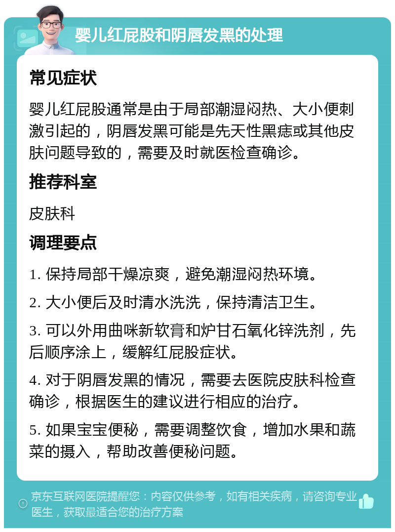 婴儿红屁股和阴唇发黑的处理 常见症状 婴儿红屁股通常是由于局部潮湿闷热、大小便刺激引起的，阴唇发黑可能是先天性黑痣或其他皮肤问题导致的，需要及时就医检查确诊。 推荐科室 皮肤科 调理要点 1. 保持局部干燥凉爽，避免潮湿闷热环境。 2. 大小便后及时清水洗洗，保持清洁卫生。 3. 可以外用曲咪新软膏和炉甘石氧化锌洗剂，先后顺序涂上，缓解红屁股症状。 4. 对于阴唇发黑的情况，需要去医院皮肤科检查确诊，根据医生的建议进行相应的治疗。 5. 如果宝宝便秘，需要调整饮食，增加水果和蔬菜的摄入，帮助改善便秘问题。