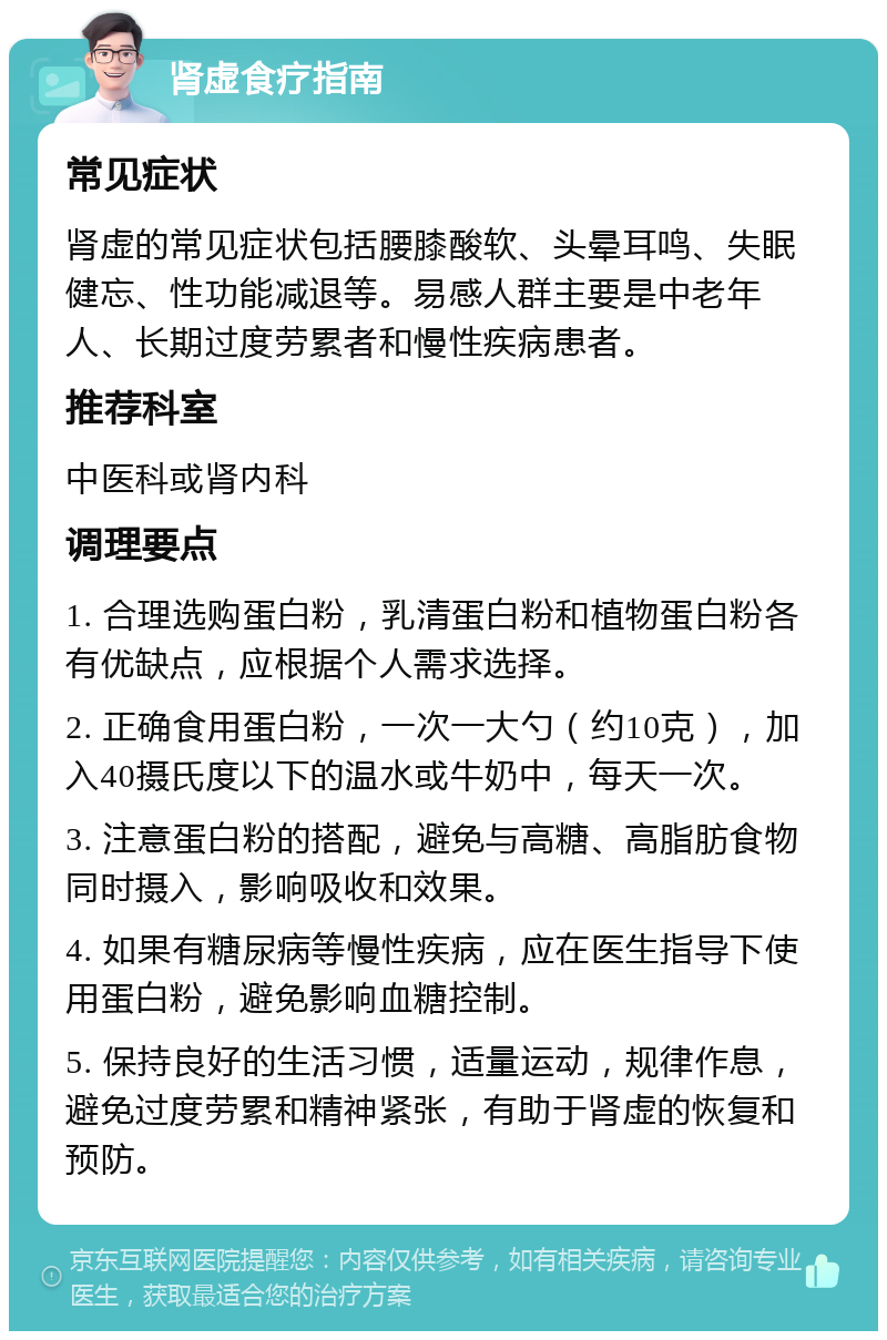 肾虚食疗指南 常见症状 肾虚的常见症状包括腰膝酸软、头晕耳鸣、失眠健忘、性功能减退等。易感人群主要是中老年人、长期过度劳累者和慢性疾病患者。 推荐科室 中医科或肾内科 调理要点 1. 合理选购蛋白粉，乳清蛋白粉和植物蛋白粉各有优缺点，应根据个人需求选择。 2. 正确食用蛋白粉，一次一大勺（约10克），加入40摄氏度以下的温水或牛奶中，每天一次。 3. 注意蛋白粉的搭配，避免与高糖、高脂肪食物同时摄入，影响吸收和效果。 4. 如果有糖尿病等慢性疾病，应在医生指导下使用蛋白粉，避免影响血糖控制。 5. 保持良好的生活习惯，适量运动，规律作息，避免过度劳累和精神紧张，有助于肾虚的恢复和预防。