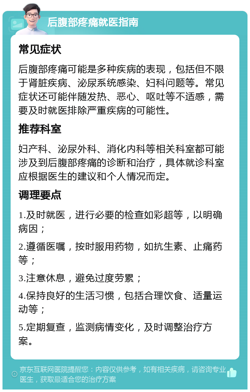 后腹部疼痛就医指南 常见症状 后腹部疼痛可能是多种疾病的表现，包括但不限于肾脏疾病、泌尿系统感染、妇科问题等。常见症状还可能伴随发热、恶心、呕吐等不适感，需要及时就医排除严重疾病的可能性。 推荐科室 妇产科、泌尿外科、消化内科等相关科室都可能涉及到后腹部疼痛的诊断和治疗，具体就诊科室应根据医生的建议和个人情况而定。 调理要点 1.及时就医，进行必要的检查如彩超等，以明确病因； 2.遵循医嘱，按时服用药物，如抗生素、止痛药等； 3.注意休息，避免过度劳累； 4.保持良好的生活习惯，包括合理饮食、适量运动等； 5.定期复查，监测病情变化，及时调整治疗方案。