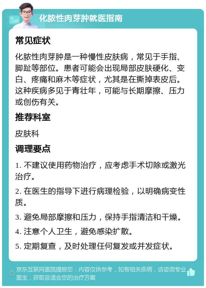 化脓性肉芽肿就医指南 常见症状 化脓性肉芽肿是一种慢性皮肤病，常见于手指、脚趾等部位。患者可能会出现局部皮肤硬化、变白、疼痛和麻木等症状，尤其是在撕掉表皮后。这种疾病多见于青壮年，可能与长期摩擦、压力或创伤有关。 推荐科室 皮肤科 调理要点 1. 不建议使用药物治疗，应考虑手术切除或激光治疗。 2. 在医生的指导下进行病理检验，以明确病变性质。 3. 避免局部摩擦和压力，保持手指清洁和干燥。 4. 注意个人卫生，避免感染扩散。 5. 定期复查，及时处理任何复发或并发症状。