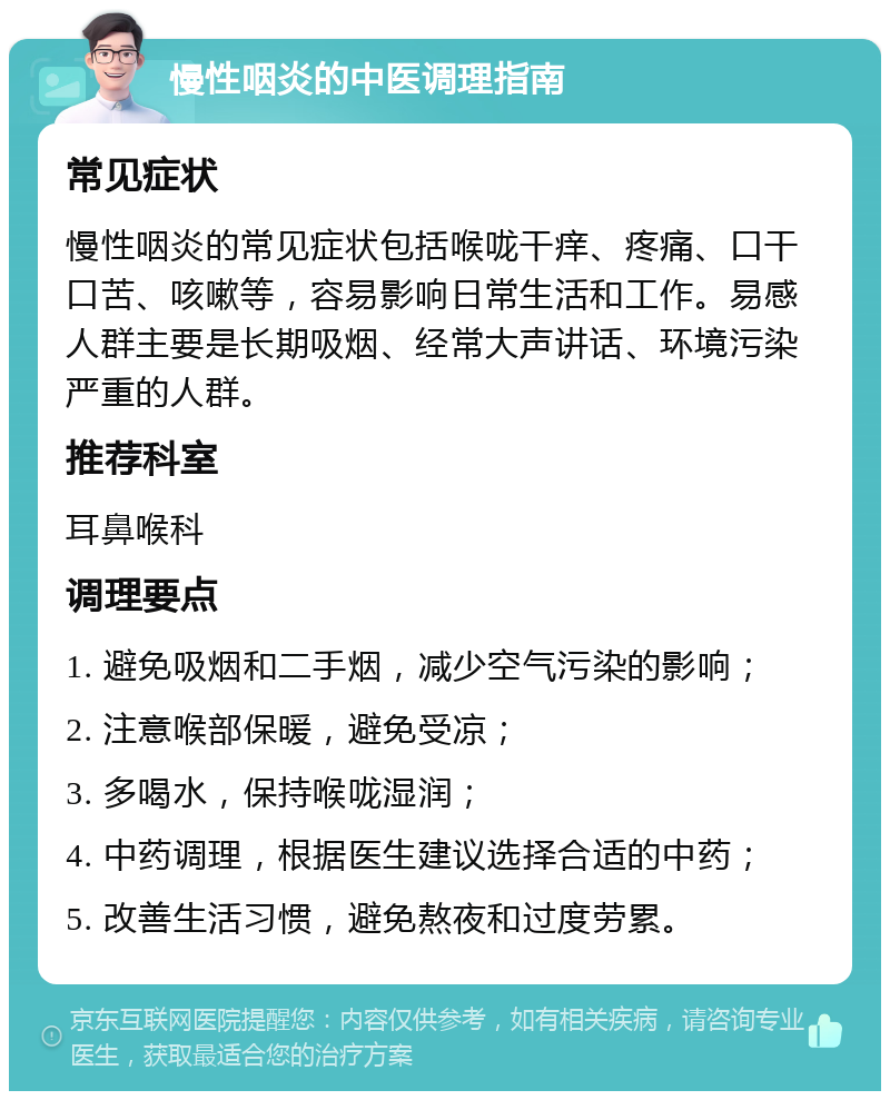 慢性咽炎的中医调理指南 常见症状 慢性咽炎的常见症状包括喉咙干痒、疼痛、口干口苦、咳嗽等，容易影响日常生活和工作。易感人群主要是长期吸烟、经常大声讲话、环境污染严重的人群。 推荐科室 耳鼻喉科 调理要点 1. 避免吸烟和二手烟，减少空气污染的影响； 2. 注意喉部保暖，避免受凉； 3. 多喝水，保持喉咙湿润； 4. 中药调理，根据医生建议选择合适的中药； 5. 改善生活习惯，避免熬夜和过度劳累。