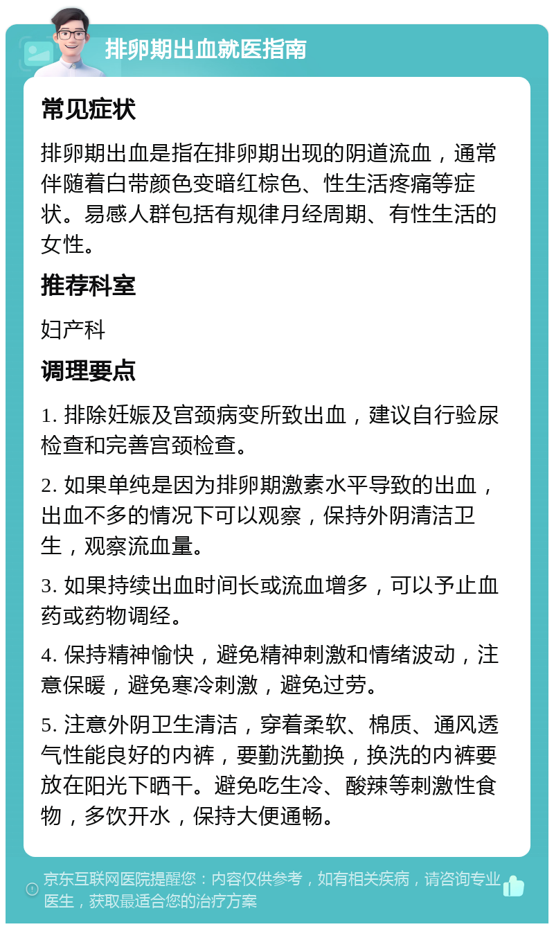 排卵期出血就医指南 常见症状 排卵期出血是指在排卵期出现的阴道流血，通常伴随着白带颜色变暗红棕色、性生活疼痛等症状。易感人群包括有规律月经周期、有性生活的女性。 推荐科室 妇产科 调理要点 1. 排除妊娠及宫颈病变所致出血，建议自行验尿检查和完善宫颈检查。 2. 如果单纯是因为排卵期激素水平导致的出血，出血不多的情况下可以观察，保持外阴清洁卫生，观察流血量。 3. 如果持续出血时间长或流血增多，可以予止血药或药物调经。 4. 保持精神愉快，避免精神刺激和情绪波动，注意保暖，避免寒冷刺激，避免过劳。 5. 注意外阴卫生清洁，穿着柔软、棉质、通风透气性能良好的内裤，要勤洗勤换，换洗的内裤要放在阳光下晒干。避免吃生冷、酸辣等刺激性食物，多饮开水，保持大便通畅。