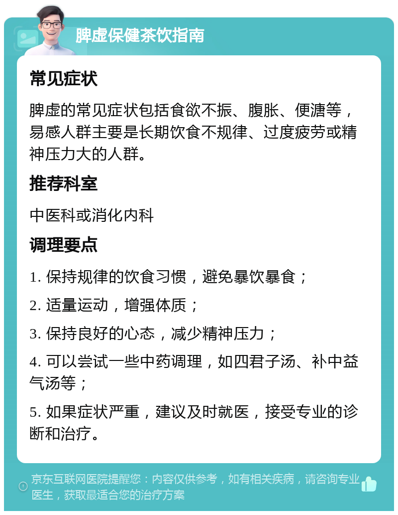 脾虚保健茶饮指南 常见症状 脾虚的常见症状包括食欲不振、腹胀、便溏等，易感人群主要是长期饮食不规律、过度疲劳或精神压力大的人群。 推荐科室 中医科或消化内科 调理要点 1. 保持规律的饮食习惯，避免暴饮暴食； 2. 适量运动，增强体质； 3. 保持良好的心态，减少精神压力； 4. 可以尝试一些中药调理，如四君子汤、补中益气汤等； 5. 如果症状严重，建议及时就医，接受专业的诊断和治疗。