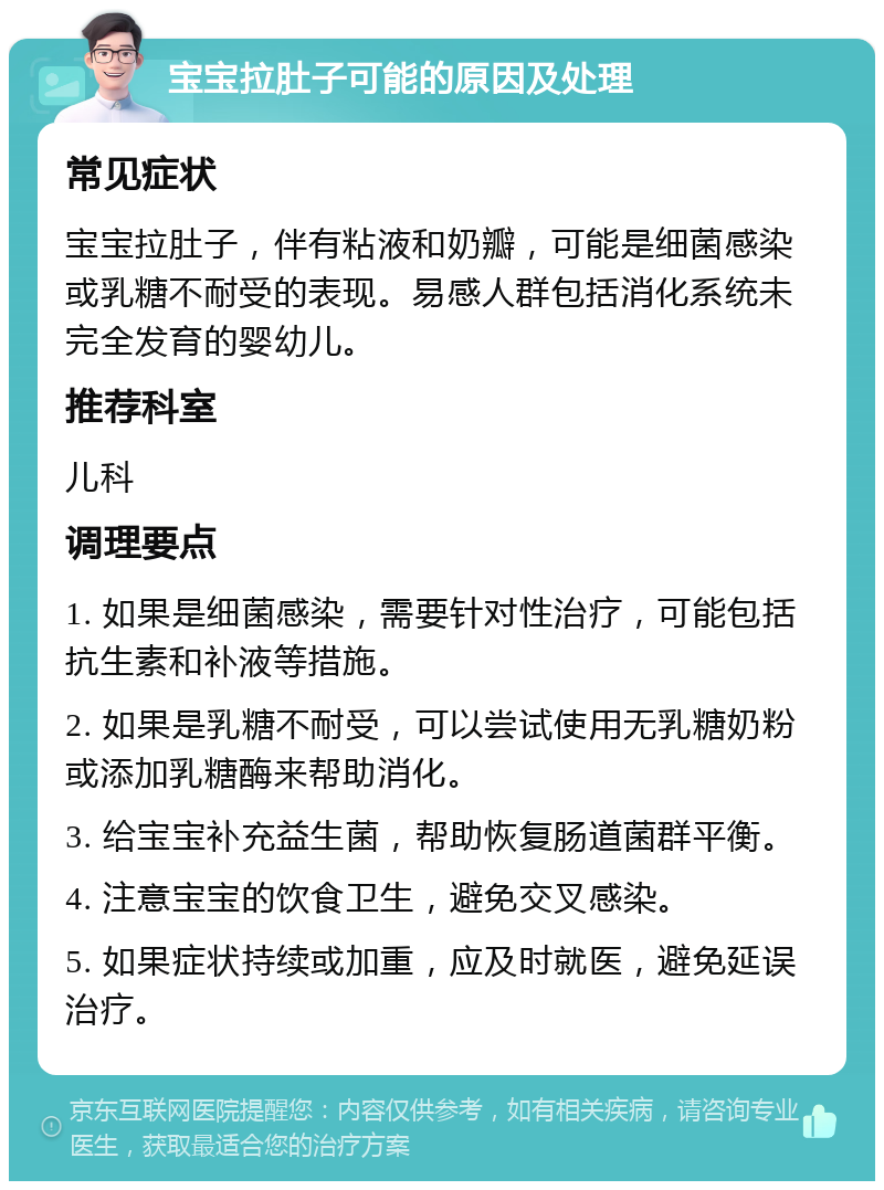 宝宝拉肚子可能的原因及处理 常见症状 宝宝拉肚子，伴有粘液和奶瓣，可能是细菌感染或乳糖不耐受的表现。易感人群包括消化系统未完全发育的婴幼儿。 推荐科室 儿科 调理要点 1. 如果是细菌感染，需要针对性治疗，可能包括抗生素和补液等措施。 2. 如果是乳糖不耐受，可以尝试使用无乳糖奶粉或添加乳糖酶来帮助消化。 3. 给宝宝补充益生菌，帮助恢复肠道菌群平衡。 4. 注意宝宝的饮食卫生，避免交叉感染。 5. 如果症状持续或加重，应及时就医，避免延误治疗。