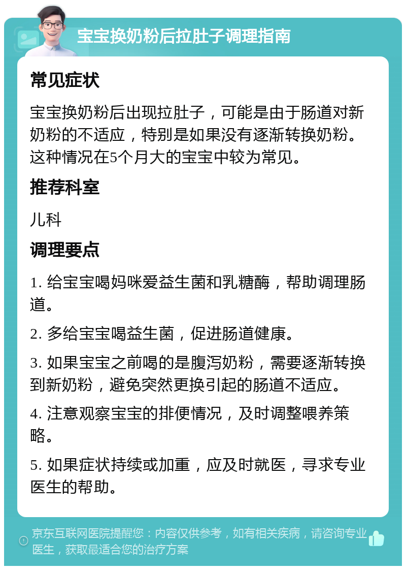 宝宝换奶粉后拉肚子调理指南 常见症状 宝宝换奶粉后出现拉肚子，可能是由于肠道对新奶粉的不适应，特别是如果没有逐渐转换奶粉。这种情况在5个月大的宝宝中较为常见。 推荐科室 儿科 调理要点 1. 给宝宝喝妈咪爱益生菌和乳糖酶，帮助调理肠道。 2. 多给宝宝喝益生菌，促进肠道健康。 3. 如果宝宝之前喝的是腹泻奶粉，需要逐渐转换到新奶粉，避免突然更换引起的肠道不适应。 4. 注意观察宝宝的排便情况，及时调整喂养策略。 5. 如果症状持续或加重，应及时就医，寻求专业医生的帮助。