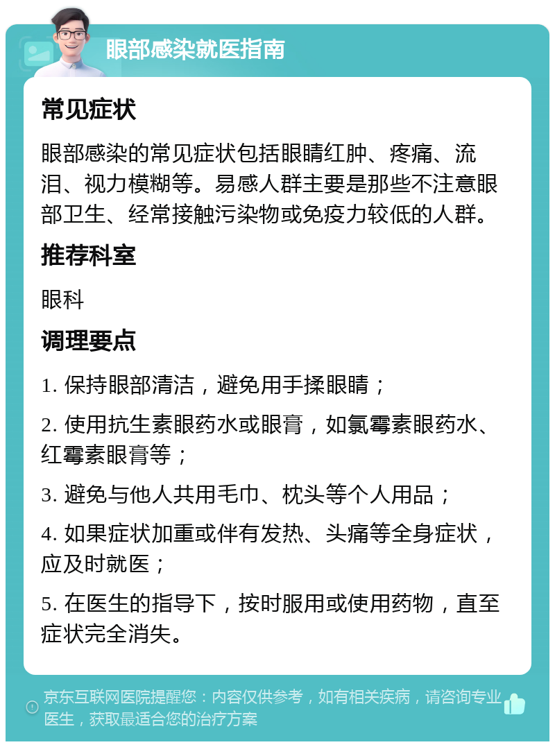 眼部感染就医指南 常见症状 眼部感染的常见症状包括眼睛红肿、疼痛、流泪、视力模糊等。易感人群主要是那些不注意眼部卫生、经常接触污染物或免疫力较低的人群。 推荐科室 眼科 调理要点 1. 保持眼部清洁，避免用手揉眼睛； 2. 使用抗生素眼药水或眼膏，如氯霉素眼药水、红霉素眼膏等； 3. 避免与他人共用毛巾、枕头等个人用品； 4. 如果症状加重或伴有发热、头痛等全身症状，应及时就医； 5. 在医生的指导下，按时服用或使用药物，直至症状完全消失。