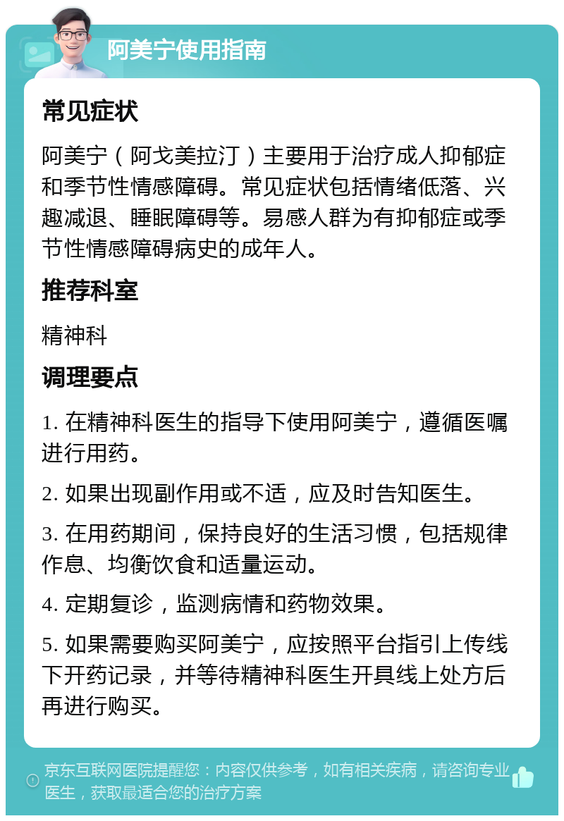 阿美宁使用指南 常见症状 阿美宁（阿戈美拉汀）主要用于治疗成人抑郁症和季节性情感障碍。常见症状包括情绪低落、兴趣减退、睡眠障碍等。易感人群为有抑郁症或季节性情感障碍病史的成年人。 推荐科室 精神科 调理要点 1. 在精神科医生的指导下使用阿美宁，遵循医嘱进行用药。 2. 如果出现副作用或不适，应及时告知医生。 3. 在用药期间，保持良好的生活习惯，包括规律作息、均衡饮食和适量运动。 4. 定期复诊，监测病情和药物效果。 5. 如果需要购买阿美宁，应按照平台指引上传线下开药记录，并等待精神科医生开具线上处方后再进行购买。