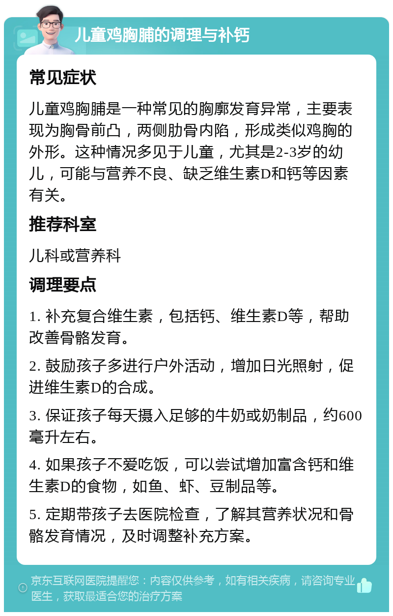 儿童鸡胸脯的调理与补钙 常见症状 儿童鸡胸脯是一种常见的胸廓发育异常，主要表现为胸骨前凸，两侧肋骨内陷，形成类似鸡胸的外形。这种情况多见于儿童，尤其是2-3岁的幼儿，可能与营养不良、缺乏维生素D和钙等因素有关。 推荐科室 儿科或营养科 调理要点 1. 补充复合维生素，包括钙、维生素D等，帮助改善骨骼发育。 2. 鼓励孩子多进行户外活动，增加日光照射，促进维生素D的合成。 3. 保证孩子每天摄入足够的牛奶或奶制品，约600毫升左右。 4. 如果孩子不爱吃饭，可以尝试增加富含钙和维生素D的食物，如鱼、虾、豆制品等。 5. 定期带孩子去医院检查，了解其营养状况和骨骼发育情况，及时调整补充方案。