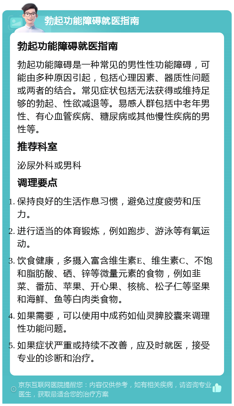 勃起功能障碍就医指南 勃起功能障碍就医指南 勃起功能障碍是一种常见的男性性功能障碍，可能由多种原因引起，包括心理因素、器质性问题或两者的结合。常见症状包括无法获得或维持足够的勃起、性欲减退等。易感人群包括中老年男性、有心血管疾病、糖尿病或其他慢性疾病的男性等。 推荐科室 泌尿外科或男科 调理要点 保持良好的生活作息习惯，避免过度疲劳和压力。 进行适当的体育锻炼，例如跑步、游泳等有氧运动。 饮食健康，多摄入富含维生素E、维生素C、不饱和脂肪酸、硒、锌等微量元素的食物，例如韭菜、番茄、苹果、开心果、核桃、松子仁等坚果和海鲜、鱼等白肉类食物。 如果需要，可以使用中成药如仙灵脾胶囊来调理性功能问题。 如果症状严重或持续不改善，应及时就医，接受专业的诊断和治疗。