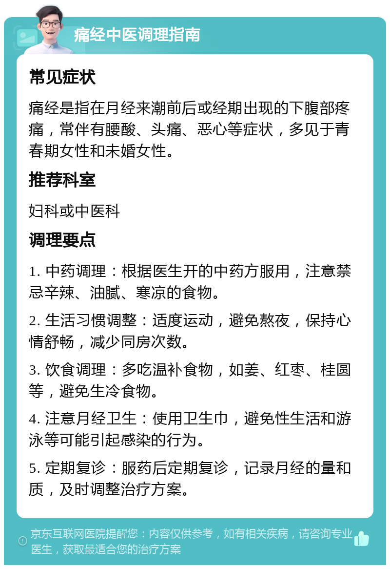 痛经中医调理指南 常见症状 痛经是指在月经来潮前后或经期出现的下腹部疼痛，常伴有腰酸、头痛、恶心等症状，多见于青春期女性和未婚女性。 推荐科室 妇科或中医科 调理要点 1. 中药调理：根据医生开的中药方服用，注意禁忌辛辣、油腻、寒凉的食物。 2. 生活习惯调整：适度运动，避免熬夜，保持心情舒畅，减少同房次数。 3. 饮食调理：多吃温补食物，如姜、红枣、桂圆等，避免生冷食物。 4. 注意月经卫生：使用卫生巾，避免性生活和游泳等可能引起感染的行为。 5. 定期复诊：服药后定期复诊，记录月经的量和质，及时调整治疗方案。