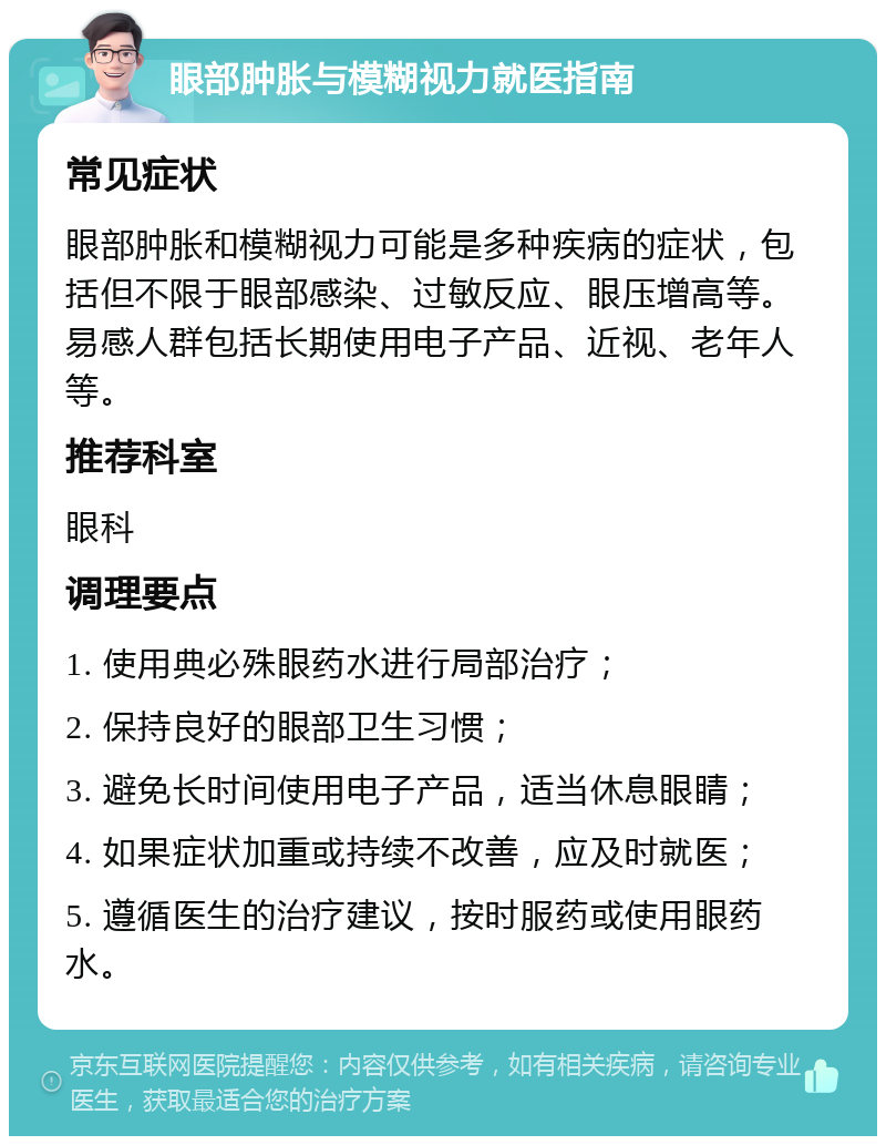 眼部肿胀与模糊视力就医指南 常见症状 眼部肿胀和模糊视力可能是多种疾病的症状，包括但不限于眼部感染、过敏反应、眼压增高等。易感人群包括长期使用电子产品、近视、老年人等。 推荐科室 眼科 调理要点 1. 使用典必殊眼药水进行局部治疗； 2. 保持良好的眼部卫生习惯； 3. 避免长时间使用电子产品，适当休息眼睛； 4. 如果症状加重或持续不改善，应及时就医； 5. 遵循医生的治疗建议，按时服药或使用眼药水。